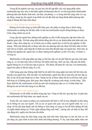 ứng dụ ng công nghệ thông tin
Trong đề tài nghiên cứu này, tác giả chủ yếu đề cập đến việc xây dựng phần mềm
multimedia dạy học nên có thể định nghĩa multimedia như là: sự tích hợp nhiều thành phần
phương tiện (âm thanh, hình ảnh, văn bản, mô phỏng .v.v.) trong một thể cộng sinh và c ng
tác động, mang lại cho người d ng nhiều lợi ích đặc biệt mà từng thành phần phương tiện
riêng lẻ không thể thực hiện được.
3.1.1.2 Chức năng của multimedia:
Không chỉ là một công cụ trình diễn hiệu quả, cho phép sử dụng theo ý thích riêng,
multimedia có những lợi thế độc nhất vô nhị mà multimedia truyền thống không có được.
Chức năng chính của nó là:
Cung cấp cho người học những kinh nghiệm cụ thể về đối tượng học tập theo kiểu trải
nghiệm gián tiếp. Với khả năng điều khiển đồng thời tất cả các thành phần như hình ảnh, âm
thanh, video, theo năng lực và sở thích của cá nhân, người học có thể tự trải nghiệm về đối
tượng. Điều này không thể có được nếu như các phương tiện này được thể hiện tuần tự theo
một trật tự cố định, một nhịp độ cố định mà chưa hẳn đã phù hợp với người học. Hơn nữa, từ
những trải nghiệm đó, người học có được những kinh nghiệm cụ thể về tư duy, về hành vi,
về ứng xử.
Multimedia có thể góp phần gia tăng cơ hội học tập với chi phí thấp do giá máy tính ngày
càng rẻ, và với một máy tính có thể học rất nhiều môn học, lĩnh vực học, tiếp cận rất nhiều
nguồn thông tin và cơ hội học tập có giá trị . Tất nhiên, để hoàn tất việc học với multimedia,
người học phải có đủ kỹ năng và ý chí.
Chất lượng giáo dục không nhất thiết bị chi phối bởi công nghệ mà trước hết bởi nhu cầu
(needs) của người học. Khi tìm đến với multimedia, người học đã có một nhu cầu học tập cụ
thể, rõ rệt, đó là một thuận lợi cơ bản. Thuận lợi ấy sẽ được nhân lên do có thể học một cách
linh hoạt cả về không gian, thời gian, theo nhịp độ và phong cách riêng, cá tính riêng. Nếu
được thiết kế tốt, multimedia có thể tạo nên môi trường học tập vui vẻ và thân thiện mà
không bị cản trở bởi tâm trạng lo sợ thất bại.
3.1.1.3 Ưu điể m của multimedia:
Multimedia có rất nhiều ưu điểm trong dạy học. Cũng có thể nói, qua dạy học và giáo dục
mà multimedia thể hiện được sức mạnh của nó:
Trước hết, sức mạnh sư phạm của multimedia thể hiện ở chỗ nó huy độngtất cả khả năng
xử lý thông tin của con người. Tất cả các cơ quan cảm giác của con người (mắt, tai .v.v.)
cùng với bộ não hợp thành một hệ thống có khả năng vô cùng to lớn để biến những dữ liệu
vô nghĩa thành thông tin.―Trăm nghe không bằng một thấy‖, nhưng nếu cái thấy là thực thể
vận động thì ý nghĩa còn lớn hơn rất nhiều.
Multimedia cũng cho khả năng cung cấp một kiến thức tổng hợp và sâu sắc hơn so với
chỉ dùng các giáo trình in kèm theo hình ảnh thông thường. Ví dụ, một đoạn phần mềm mô
Trang 69

 