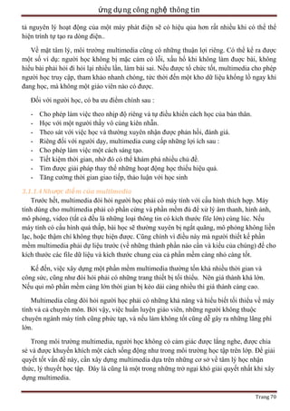 ứng dụ ng công nghệ thông tin
tả nguyên lý hoạt động của một máy phát điện sẽ có hiệu qủa hơn rất nhiều khi có thể thể
hiện trình tự tạo ra dòng điện..
Về mặt tâm lý, môi trường multimedia cũng có những thuận lợi riêng. Có thể kể ra được
một số ví dụ: người học không bị mặc cảm có lỗi, xấu hổ khi không làm đuợc bài, không
hiểu bài phải hỏi đi hỏi lại nhiều lần, làm bài sai. Nếu được tổ chức tốt, multimedia cho phép
người học truy cập, tham khảo nhanh chóng, tức thời đến một kho dữ liệu khổng lồ ngay khi
đang học, mà không một giáo viên nào có được.
Đối với người học, có ba ưu điểm chính sau :
-

Cho phép làm việc theo nhịp độ riêng và tự điều khiển cách học của bản thân.
Học với một người thầy vô cùng kiên nhẫn.
Theo sát với việc học và thường xuyên nhận được phản hồi, đánh giá.
Riêng đối với người dạy, multimedia cung cấp những lợi ích sau :
Cho phép làm việc một cách sáng tạo.
Tiết kiệm thời gian, nhờ đó có thể khám phá nhiều chủ đề.
Tìm được giải pháp thay thế những hoạt động học thiếu hiệu quả.
Tăng cường thời gian giao tiếp, thảo luận với học sinh

3.1.1.4 Nhược điể m của multimedia
Trước hết, multimedia đòi hỏi người học phải có máy tính với cấu hình thích hợp. Máy
tính dùng cho multimedia phải có phần cứng và phần mềm đủ để xử lý âm thanh, hình ảnh,
mô phỏng, video (tất cả đều là những loại thông tin có kích thước file lớn) cùng lúc. Nếu
máy tính có cấu hình quá thấp, bài học sẽ thường xuyên bị ngắt quãng, mô phỏng không liền
lạc, hoặc thậm chí không thực hiện được. Cũng chính vì điều này mà người thiết kế phần
mềm multimedia phải dự liệu trước (về những thành phần nào cần và kiểu của chúng) để cho
kích thước các file dữ liệu và kích thước chung của cả phần mềm càng nhỏ càng tốt.
Kế đến, việc xây dựng một phần mềm multimedia thường tốn khá nhiều thời gian và
công sức, cũng như đòi hỏi phải có những trang thiết bị tối thiểu. Nên giá thành khá lớn.
Nếu qui mô phần mềm càng lớn thời gian bị kéo dài càng nhiều thì giá thành càng cao.
Multimedia cũng đòi hỏi người học phải có những khả năng và hiểu biết tối thiểu về máy
tính và cả chuyên môn. Bởi vậy, việc huấn luyện giáo viên, những người không thuộc
chuyên ngành máy tính cũng phức tạp, và nếu làm không tốt cũng dễ gây ra những lãng phí
lớn.
Trong môi trường multimedia, người học không có cảm giác được lắng nghe, được chia
sẻ và được khuyến khích một cách sống động như trong môi trường học tập trên lớp. Để giải
quyết tốt vấn đề này, cần xây dựng multimedia dựa trên những cơ sở về tâm lý học nhận
thức, lý thuyết học tập. Đây là cũng là một trong những trở ngại khó giải quyết nhất khi xây
dựng multimedia.
Trang 70

 