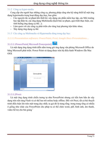 ứng dụ ng công nghệ thông tin
3.1.2 Công cụ hyper-media
Cung cấp cho người học những công cụ, phương pháp cũng như kỹ năng thiết kế một ứng
dụng hypermedia trong hoạt động dạy-học, bao gồm:
- Các nguyên tắc sư phạm khi thiết kế, xây dựng các phần mềm học tập, các Môi trường
học tập điện tử, các ứng dụng Multimedia (kịch bản sư phạm, quá trình thực hiện, các
tình huống ứng dụng cụ thể...);
- Làm quen với các công cụ phát triển cho từng loại phương tiện khác nhau;
- Xây dựng ứng dụng cụ thể.
3.1.3 Các công cụ Multimedia và Hypermedia dùng trong dạy học:
3.1.3.1 Presentation software: PowerPoint, Prezi, Google Docs-Presentations….
3.1.3.1.1PowerPoint( Microsoft Powerpoint)
:
Là một dạng ứng dụng trình diễn nằm trong gói ứng dụng văn phòng Microsoft Office do
hãng Microsoft phát triển. Power Point sử dụng được trên hệ điều hành Windows lẫn Mac
OSX

3.1.3.1.2Prezi:
Là một ứng dụng trình chiếu tương tự như PowerPoint nhưng cải tiến hơn hẳn do xây
dựng trên nền tảng Flash và có thể lưu trữ online hoặc offline. Đối với Prezi, tất cả bài thuyết
trình điều hiện lên trên một trang duy nhất, ta gọi đó là trang tổng. trong trang tổng có nhiều
ô giống như slide của PowerPoint cho phép ta có thể chèn word, pdf, hình ảnh, âm thanh,
video hỗ trợ cho bài giảng i

Trang 71

 
