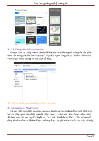 ứng dụ ng công nghệ thông tin

3.1.3.1.3Google Docs- Presentations:
Google docs cho phép tạo các tập tin tài liệu một cách dễ dàng mà không cần đến phần
mềm văn phòng đắt tiển của Microsoft ii. Ngoài ra người dùng còn có thể chia sẻ hoặc lưu
vào Google Drive các tập tin một cách dễ dàng.

3.1.3.2 Các phầ n mề m biên tậ p video và audio:
3.1.3.2.1Windows Movie Maker:
Là một phần mềm biên tập video trong gói Windows Essentials do Microsoft phát triển.
Nó cho phép người dùng biên tập (cắt, chèn, xoay, …) hình ảnh và âm thanh và lưu thành
file hoặc xuất bản trực tiếp lên SkyDrive, Facebook, YouTube và Flickr. Giáo viên có thể
dùng Windows Movie Maker để tạo ra những đoạn clip giới thiệu về môn học hoặc biên tập

Trang 72

 