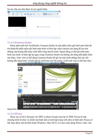 ứng dụ ng công nghệ thông tin
lại các clip sưu tầm được từ các nguồn khác

3.1.3.2.2Camtasia Studio:
Được phát triển bởi TechSmith, Camtasia Studio từ một phần mềm ghi hình màn hình đã
trở thành bộ phần mềm ghi hình màn hình và biên tập video chuyên sửa dụng để tạo nên
những clip hướng dẫn hoặc trình diễn trong thuyết trình. Người dùng có thể ghi hình màn
hình của mình và biên tập lại ngay trong Camtasia Studio mà không cần dùng đến phần mềm
nào khác. Giáo viên có thể dùng Camtasia Studio để ghi lại màn hình những thao tác cần
hướng dẫn từng bước và biên tập lại minh họa cho bài giảng và để sinh viên có thể làm theo

từng bước.
3.1.3.2.3Picasa:
Được tạo ra bởi Lifescape vào 2002 và được Google mua lại từ 2004, Picasa là một
chương trình tổ chức và chỉnh sửa hình ảnh có tích hợp trang web chia sẻ hình ảnh. Picasa có
thể chạy được trên hệ điều hành Windows, Mac OS X và Linux (nếu dùng Wine). Giáo viên

Trang 73

 
