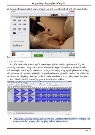 ứng dụ ng công nghệ thông tin
có thể dùng Picasa để chỉnh sửa và chia sẻ cho sinh viên những hình ảnh liên quan đến bài

học
3.1.3.2.4Audacity
Là phần mềm miễn phí mã nguồn mở dùng để ghi âm và biên tập âm thanh. Dự án
Audacity được khởi xướng bởi Dominic Mazzoni và Roger Dannenberg. Vì đây là phần
mềm miễn phí và mã nguồn mở nên nó rất được ưa chuộng trong ngành giáo dục và những
nhà phát triển đã chỉnh sửa giao diện cho phù hợp hơn với giáo viên và sinh viên. Giáo viên
có thể thu âm bài giảng của mình và chỉnh sửa lại (lớn hơn, nhỏ hơn, chuyển đổi âm thanh,
….) và chia sẻ cho sinh viên thông qua các website chia sẻ khác.

1

http://portal.acm.org/citation.cfm?id=806036 Complex information processing: a file
structure for the complex, the changing and the indeterminate

Trang 74

 