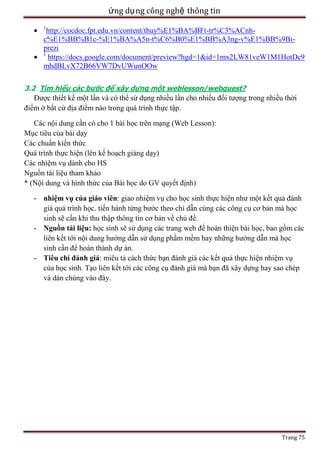 ứng dụ ng công nghệ thông tin
1

http://cocdoc.fpt.edu.vn/content/thuy%E1%BA%BFt-tr%C3%ACnhc%E1%BB%B1c-%E1%BA%A5n-t%C6%B0%E1%BB%A3ng-v%E1%BB%9Biprezi
1
https://docs.google.com/document/preview?hgd=1&id=1mx2LW81veW1M1HotDc9
mhdBLvX72B66VW7DvUWunOOw
3.2 Tìm hiểu các bước để xây dựng một weblesson/webquest?
Được thiết kế một lần và có thể sử dụng nhiều lần cho nhiều đối tượng trong nhiều thời
điểm ở bất cứ địa điểm nào trong quá trình thực tập.

Các nội dung cần có cho 1 bài học trên mạng (Web Lesson):
Mục tiêu của bài dạy
Các chuẩn kiến thức
Quá trình thực hiện (lên kế hoạch giảng dạy)
Các nhiệm vụ dành cho HS
Nguồn tài liệu tham khảo
* (Nội dung và hình thức của Bài học do GV quyết định)
- nhiệm vụ của giáo viên: giao nhiệm vụ cho học sinh thực hiện như một kết quả đánh
giá quá trình học. tiến hành từng bước theo chỉ dẫn cùng các công cụ cơ bản mà học
sinh sẽ cần khi thu thập thông tin cơ bản về chủ đề.
- Nguồn tài liệu: học sinh sẽ sử dụng các trang web để hoàn thiện bài học, bao gồm các
liên kết tới nội dung hướng dẫn sử dụng phầm mềm hay những hướng dẫn mà học
sinh cần để hoàn thành dự án.
- Tiêu chí đánh giá: miêu tả cách thức bạn đánh giá các kết quả thực hiện nhiệm vụ
của học sinh. Tạo liên kết tới các công cụ đánh giá mà bạn đã xây dựng hay sao chép
và dán chúng vào đây.

Trang 75

 
