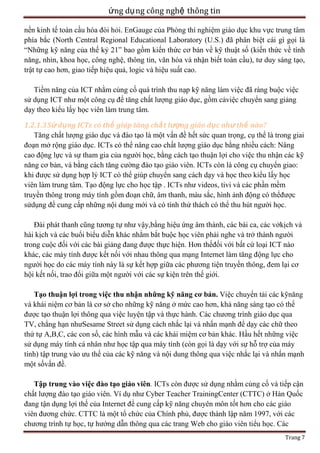 ứng dụ ng công nghệ thông tin
nền kinh tế toàn cầu hóa đòi hỏi. EnGauge của Phòng thí nghiệm giáo dục khu vực trung tâm
phía bắc (North Central Regional Educational Laboratory (U.S.) đã phân biệt cái gì gọi là
―Những kỹ năng của thế kỷ 21‖ bao gồm kiến thức cơ bản về kỹ thuật số (kiến thức về tính
năng, nhìn, khoa học, công nghệ, thông tin, văn hóa và nhận biết toàn cầu), tư duy sáng tạo,
trật tự cao hơn, giao tiếp hiệu quả, logic và hiệu suất cao.
Tiềm năng của ICT nhằm củng cố quá trình thu nạp kỹ năng làm việc đã ràng buộc việc
sử dụng ICT như một công cụ để tăng chất lượng giáo dục, gồm cảviệc chuyển sang giảng
dạy theo kiểu lấy học viên làm trung tâm.
1.2.1.3 Sử dụng ICTs có thể giúp tăng chấ t lượng giáo dục như thế nào?
Tăng chất lượng giáo dục và đào tạo là một vấn đề hết sức quan trọng, cụ thể là trong giai
đoạn mở rộng giáo dục. ICTs có thể nâng cao chất lượng giáo dục bằng nhiều cách: Nâng
cao động lực và sự tham gia của người học, bằng cách tạo thuận lợi cho việc thu nhận các kỹ
năng cơ bản, và bằng cách tăng cường đào tạo giáo viên. ICTs còn là công cụ chuyển giao:
khi được sử dụng hợp lý ICT có thể giúp chuyển sang cách dạy và học theo kiểu lấy học
viên làm trung tâm. Tạo động lực cho học tập . ICTs như videos, tivi và các phần mềm
truyền thông trong máy tính gồm đoạn chữ, âm thanh, màu sắc, hình ảnh động có thểđược
sửdụng để cung cấp những nội dung mới và có tính thử thách có thể thu hút người học.
Đài phát thanh cũng tương tự như vậy,bằng hiệu ứng âm thành, các bài ca, các vởkịch và
hài kịch và các buổi biểu diễn khác nhằm bắt buộc học viên phải nghe và trở thành người
trong cuộc đối với các bài giảng đang được thực hiện. Hơn thếđối với bất cứ loại ICT nào
khác, các máy tính được kết nối với nhau thông qua mạng Internet làm tăng động lực cho
người học do các máy tính này là sự kết hợp giữa các phương tiện truyền thông, đem lại cơ
hội kết nối, trao đổi giữa một người với các sự kiện trên thế giới.
Tạo thuận lợi trong việc thu nhận những kỹ năng cơ bản. Việc chuyển tải các kỹnăng
và khái niệm cơ bản là cơ sở cho những kỹ năng ở mức cao hơn, khả năng sáng tạo có thể
được tạo thuận lợi thông qua việc luyện tập và thực hành. Các chương trình giáo dục qua
TV, chẳng hạn nhưSesame Street sử dụng cách nhắc lại và nhấn mạnh để dạy các chữ theo
thứ tự A,B,C, các con số, các hình mẫu và các khái miệm cơ bản khác. Hầu hết những việc
sử dụng máy tính cá nhân như học tập qua máy tính (còn gọi là dạy với sự hỗ trợ của máy
tính) tập trung vào ưu thế của các kỹ năng và nội dung thông qua việc nhắc lại và nhấn mạnh
một sốvấn đề.
Tập trung vào việc đào tạo giáo viên. ICTs còn được sử dụng nhằm củng cố và tiếp cận
chất lượng đào tạo giáo viên. Ví dụ như Cyber Teacher TrainingCenter (CTTC) ở Hàn Quốc
đang tận dụng lợi thế của Internet để cung cấp kỹ năng chuyên môn tốt hơn cho các giáo
viên đương chức. CTTC là một tổ chức của Chính phủ, được thành lập năm 1997, với các
chương trình tự học, tự hướng dẫn thông qua các trang Web cho giáo viên tiểu học. Các
Trang 7

 