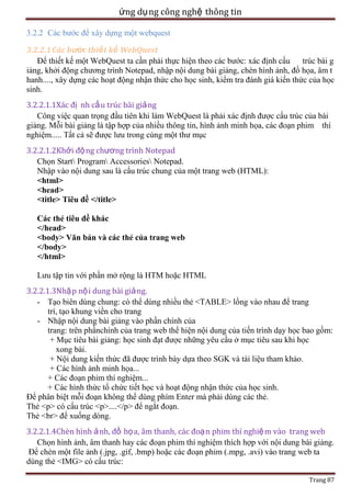 ứng dụ ng công nghệ thông tin
3.2.2 Các bước để xây dựng một webquest
3.2.2.1 Các bước thiết kế WebQuest
Để thiết kế một WebQuest ta cần phải thực hiện theo các bước: xác định cấu trúc bài g
iảng, khởi động chương trình Notepad, nhập nội dung bài giảng, chèn hình ảnh, đồ họa, âm t
hanh...., xây dựng các hoạt động nhận thức cho học sinh, kiểm tra đánh giá kiến thức của học
sinh.
3.2.2.1.1Xác đị nh cấu trúc bài giả ng
Công việc quan trọng đầu tiên khi làm WebQuest là phải xác định được cấu trúc của bài
giảng. Mỗi bài giảng là tập hợp của nhiều thông tin, hình ảnh minh họa, các đoạn phim thí
nghiệm..... Tất cả sẽ được lưu trong cùng một thư mục
3.2.2.1.2Khởi độ ng chương trình Notepad
Chọn Start Program Accessories Notepad.
Nhập vào nội dung sau là cấu trúc chung của một trang web (HTML):
<html>
<head>
<title> Tiêu đề </title>
Các thẻ tiêu đề khác
</head>
<body> Văn bản và các thẻ của trang web
</body>
</html>
Lưu tập tin với phần mở rộng là HTM hoặc HTML
3.2.2.1.3Nhập nộ i dung bài giả ng.
- Tạo biên dùng chung: có thể dùng nhiều thẻ <TABLE> lồng vào nhau để trang
trí, tạo khung viền cho trang
- Nhập nội dung bài giảng vào phần chính của
trang: trên phầnchính của trang web thể hiện nội dung của tiến trình dạy học bao gồm:
+ Mục tiêu bài giảng: học sinh đạt được những yêu cầu ở mục tiêu sau khi học
xong bài.
+ Nội dung kiến thức đã được trình bày dựa theo SGK và tài liệu tham khảo.
+ Các hình ảnh minh họa...
+ Các đoạn phim thí nghiệm...
+ Các hình thức tổ chức tiết học và hoạt động nhận thức của học sinh.
Để phân biệt mỗi đoạn không thể dùng phím Enter mà phải dùng các thẻ.
Thẻ <p> có cấu trúc <p>....</p> để ngắt đoạn.
Thẻ <br> để xuống dòng.
3.2.2.1.4Chèn hình ả nh, đồ họ a, âm thanh, các đoạ n phim thí nghiệ m vào trang web
Chọn hình ảnh, âm thanh hay các đoạn phim thí nghiệm thích hợp với nội dung bài giảng.
Để chèn một file ảnh (.jpg, .gif, .bmp) hoặc các đoạn phim (.mpg, .avi) vào trang web ta
dùng thẻ <IMG> có cấu trúc:
Trang 87

 