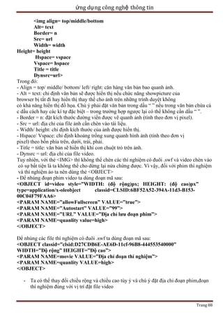 ứng dụ ng công nghệ thông tin
<img align= top/middle/bottom
Alt= text
Border= n
Src= url
Width= width
Height= height
Hspace= vspace
Vspace= hspace
Title = title
Dynsrc=url>
Trong đó:
- Align = top/ middle/ bottom/ left/ right: căn hàng văn bản bao quanh ảnh.
- Alt = text: chỉ định văn bản sẽ được hiển thị nếu chức năng showpicture của
browser bị tắt đi hay hiển thị thay thế cho ảnh trên những trình duyệt không
có khả năng hiển thị đồ họa. Chú ý phải đặt văn bản trong dấu ― ‖ nếu trong văn bản chứa cá
c dấu cách hay các kí tự đặc biệt – trong trường hợp ngược lại có thể không cần dấu ― ‖.
- Border = n: đặt kích thước đường viền được vẽ quanh ảnh (tính theo đơn vị pixel).
- Src = url: địa chỉ của file ảnh cần chèn vào tài liệu.
- Width/ height: chỉ định kích thước của ảnh được hiển thị.
- Hspace/ Vspace: chỉ định khoảng trống xung quanh hình ảnh (tính theo đơn vị
pixel) theo bốn phía trên, dưới, trái, phải.
- Title = title: văn bản sẽ hiển thị khi con chuột trỏ trên ảnh.
- Dynsrc = url: địa chỉ của file video.
Tuy nhiên, với thẻ <IMG> thì không thể chèn các thí nghiệm có đuôi .swf và video chèn vào
có sự bất tiện là ta không thể cho dừng lại nửa chừng được. Vì vậy, đối với phim thí nghiệm
và thí nghiệm ảo ta nên dùng thẻ <OBJECT>
- Để nhúng đoạn phim video ta dùng đoạn mã sau:
<OBJECT id=video style=”WIDTH: (độ rộng)px; HEIGHT: (độ cao)px”
type=application/x-oleobject
classid=CLSID:6BF52A52-394A-11d3-B15300C04F79FAA6>
<PARAM NAME=”allowFullscreen” VALUE=”true”>
<PARAM NAME=”Autostart” VALUE=”99”>
<PARAM NAME=”URL” VALUE=”Địa chỉ lưu đoạn phim”>
<PARAM NAME=quanlity value=high>
</OBJECT>
Để nhúng các file thí nghiệm có đuôi .swf ta dùng đoạn mã sau:
<OBJECT classid=”clsid:D27CDB6E-AE6D-11cf-96B8-444553540000”
WIDTH=”Độ rộng” HEIGHT=”Độ cao”>
<PARAM NAME=movie VALUE=”Địa chỉ đoạn thí nghiệm”>
<PARAM NAME=quanlity VALUE=high>
</OBJECT>
- Ta có thể thay đổi chiều rộng và chiều cao tùy ý và chú ý đặt địa chỉ đoạn phim,đoạn
thí nghiệm đúng với vị trí đặt file video
Trang 88

 