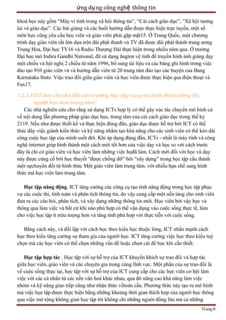 ứng dụ ng công nghệ thông tin
khoá học này gồm ―Máy vi tính trong xã hội thông tin‖, ―Cải cách giáo dục‖, ―Xã hội tương
lai và giáo dục‖. Các bài giảng và các buổi hướng dẫn được thực hiện trực tuyến, một số
môn học cũng yêu cầu học viên và giáo viên phải gặp mặt15. Ở Trung Quốc, một chương
trình dạy giáo viên rất lớn dựa trên đài phát thanh và TV đã được đài phát thành trung ương
Trung Hoa, Đại học TV16 và Radio Thượng Hải thực hiện trong nhiều năm qua. Ở trường
Đại học mở Indira Gandhi National, đã sử dụng ăngten vệ tinh để truyền hình ảnh giảng dạy
một chiều và hội nghị 2 chiều từ năm 1996, bổ sung tài liệu và các băng ghi hình trong việc
đào tạo 910 giáo viên và và hướng dẫn viên từ 20 trung tâm đào tạo các huyện của Bang
Karnataka State. Việc trao đổi giữa giáo viên và học viên được thực hiện qua điện thoại và
Fax17.
1.2.1.4 ICT làm chuyể n đổi môi trường học tậ p sang mô hình Môi trường lấy
người học làm trung tâm?
Các nhà nghiên cứu cho rằng sử dụng ICTs hợp lý có thể gây xúc tác chuyển mô hình cả
về nội dung lẫn phương pháp giáo dục học, trung tâm của cải cách giáo dục trong thể kỷ
2119. Nếu như được thiết kế và thực hiện đúng đắn, giáo dục được hỗ trợ bởi ICT có thể
thúc đẩy việc giành kiến thức và kỹ năng nhằm tạo khả năng cho các sinh viên có thể kéo dài
công cuộc học tập của mình suốt đời. Khi áp dụng đúng đắn, ICTs - nhất là máy tính và công
nghệ internet giúp hình thành một cách mới tốt hơn của việc dạy và học so với cách trước
đây là chỉ có giáo viên và học viên làm những việc họđã làm. Cách mới đối với học và dạy
này được củng cố bởi học thuyết ―được chống đỡ‖ bởi ―xây dựng‖ trong học tập cấu thành
một sựchuyển đổi từ hình thức Một giáo viên làm trung tâm, với nhiều hạn chế sang hình
thức mà học viên làm trung tâm.
Học tập năng động. ICT tăng cường các công cụ tạo tính năng động trong học tập phục
vụ các cuộc thi, tính toán và phân tích thông tin, do vậy cung cấp một nền tảng cho sinh viên
đưa ra các câu hỏi, phân tích, và xây dựng những thông tin mới. Học viên bởi vậy học và
thông qua làm việc và bất cứ khi nào phù hợp có thể vận dụng vào cuộc sống thực tế, làm
cho việc học tập ít trừu tượng hơn và tăng tính phù hợp với thực tiễn với cuộc sống.
Bằng cách này, và đối lập với cách học theo kiểu học thuộc lòng, ICT nhấn mạnh cách
học theo kiểu tăng cường sự tham gia của người học. ICT tăng cường việc học theo kiểu tuỳ
chọn mà các học viên có thể chọn những vấn đề hoặc chọn cái để học khi cần thiết.
Học tập hợp tác . Học tập với sự hỗ trợ của ICT khuyến khích sự trao đổi và hợp tác
giữa học viên, giáo viên và các chuyên gia trong cùng lĩnh vực. Một phần của sự trao đổi là
về cuộc sống thực tại, học tập với sự hỗ trợ của ICT cung cấp cho các học viên cơ hội làm
việc với các cá nhân từ các nền văn hoá khác nhau, qua đó nâng cao khả năng làm việc
nhóm và kỹ năng giao tiếp cũng như nhận thức vềtoàn cầu. Phương thức này tạo ra mô hình
mà việc học tập được thực hiện bằng những khoảng thời gian thích hợp của người học thông
qua việc mở rộng không gian học tập tới không chỉ những người đồng lứa mà cả những
Trang 8

 