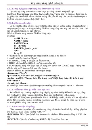 ứng dụ ng công nghệ thông tin
3.2.2.1.5Xây dựng các hoạt độ ng nhậ n thức cho họ c sinh
Dựa vào nội dung kiến thức đã được chọn lựa cùng với khả năng thiết lập
WebQuest để dự kiến các hoạt động dạy học phù hợp. Tương ứng với từng nội dung kiến th
ức, giáo viên có thể thiết kế các câu hỏi hướng dẫn, dẫn dắt hay kiến tạo các tình huống có v
ấn đề để học sinh chủ động lĩnh hội tri thức
3.2.2.1.6Khả năng liên kết
Có thể nói khả năng nổi trội của web là khả năng liên kết không những với cácbookmart t
rong cùng một trang, các trang web hay file khác trong cùng một máy tính mà còn có thể
liên kết với những địa chỉ trên internet.
Liên kết đến các trang hay các file khác trong máy
Cú pháp:
<A HREF = url
NAME = name
TABINDEX= n
TITLE= title
TARGET=_blank/ _self>
</A>
Trong đó:
+ HREF: là địa chỉ của trang web được liên kết, là một URL nào đó.
+ NAME: đặt tên cho vị trí đặt thẻ.
+ TABINDEX: thứ tự di chuyển khi ấn phím tab.
+ TITLE: văn bản hiển thị khi di chuột trên siêu liên kết.
+ TARGET: mở trang web được liên kết trong một cửa sổ mới (_blank) hoặc trong cửa
sổ hiện tại (_self), trong một frame (tên frame).
Liên kết đến các địa chỉ internet: sử dụng cú pháp:
<form name=”form”>
<p><select NAME=”site” onChange=”formHandler()”>
<option VALUE=”Đường link đến trang web”>Nội dung hiển thị trên trang
web</option>
</select></p></form>
Ta có thể tạo thêm nhiều địa chỉ trang web nữa bằng cách dùng thẻ <option> như trên.
3.2.2.1.7Kiể m tra đánh giá kiế n thức học sinh.
Sau mỗi tiết học, thường có phần củng cố giúp học sinh nhớ lại kiến thức bài học, đồng
thời rèn luyện kĩ năng vận dụng kiến thức đó để giải các bài toán có liên quan.
Khi thiết kế WebQuest, giáo viên cần đưa ra các bài tập về nhà,các câu hỏi, bài tập trắc n
ghiệm để học sinh tự củng cố kiến thức của mình. Qua đó các em có thể tự ôn tập, tự kiểm
tra, đánh giá khả năng kiến thức của mình.
3.2.2.1.8Hoàn thiệ n bài giả ng
Chọn màu nền: nên chọn nền có màu sáng trắng, chữ màu sẫm để dễ đọc, không gây chói
Đặt thêm các tham số sau vào thẻ <BODY>
+BACKGROUND=Đặt một ảnh làm ảnh nền cho văn bản. Phần sau dấu bằng là URL của
file.
+BGCOLOR=Đặt màu nền cho trang khi hiển thị. Nếu cả hai tham số
Trang 89

 