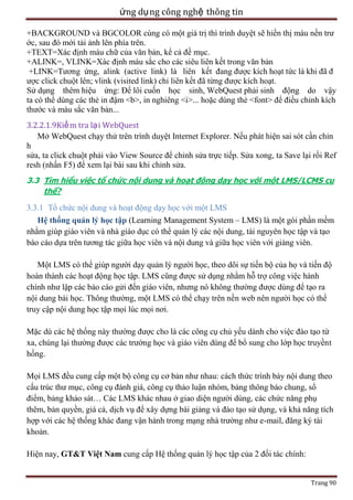 ứng dụ ng công nghệ thông tin
+BACKGROUND và BGCOLOR cùng có một giá trị thì trình duyệt sẽ hiển thị màu nền trư
ớc, sau đó mới tải ảnh lên phía trên.
+TEXT=Xác định màu chữ của văn bản, kể cả đề mục.
+ALINK=, VLINK=Xác định màu sắc cho các siêu liên kết trong văn bản
+LINK=Tương ứng, alink (active link) là liên kết đang được kích hoạt tức là khi đã đ
ược click chuột lên; vlink (visited link) chỉ liên kết đã từng được kích hoạt.
Sử dụng thêm hiệu ứng: Để lôi cuốn học sinh, WebQuest phải sinh động do vậy
ta có thể dùng các thẻ in đậm <b>, in nghiêng <i>... hoặc dùng thẻ <font> để điều chỉnh kích
thước và màu sắc văn bản...
3.2.2.1.9Kiể m tra lạ i WebQuest
Mở WebQuest chạy thử trên trình duyệt Internet Explorer. Nếu phát hiện sai sót cần chỉn
h
sửa, ta click chuột phải vào View Source để chỉnh sửa trực tiếp. Sửa xong, ta Save lại rồi Ref
resh (nhấn F5) để xem lại bài sau khi chỉnh sửa.
3.3 Tìm hiểu việc tổ chức nội dung và hoạt động dạy học với một LMS/LCMS cụ
thể?

3.3.1 Tổ chức nội dung và hoạt động dạy học với một LMS
Hệ thống quản lý học tập (Learning Management System – LMS) là một gói phần mềm
nhằm giúp giáo viên và nhà giáo dục có thể quản lý các nội dung, tài nguyên học tập và tạo
báo cáo dựa trên tương tác giữa học viên và nội dung và giữa học viên với giảng viên.
Một LMS có thể giúp người dạy quản lý người học, theo dõi sự tiến bộ của họ và tiến độ
hoàn thành các hoạt động học tập. LMS cũng được sử dụng nhằm hỗ trợ công việc hành
chính như lập các báo cáo gửi đến giáo viên, nhưng nó không thường được dùng để tạo ra
nội dung bài học. Thông thường, một LMS có thể chạy trên nền web nên người học có thể
truy cập nội dung học tập mọi lúc mọi nơi.
Mặc dù các hệ thống này thường được cho là các công cụ chủ yếu dành cho việc đào tạo từ
xa, chúng lại thường được các trường học và giáo viên dùng để bổ sung cho lớp học truyềnt
hống.
Mọi LMS đều cung cấp một bộ công cụ cơ bản như nhau: cách thức trình bày nội dung theo
cấu trúc thư mục, công cụ đánh giá, công cụ thảo luận nhóm, bảng thông báo chung, sổ
điểm, bảng khảo sát… Các LMS khác nhau ở giao diện người dùng, các chức năng phụ
thêm, bản quyền, giá cả, dịch vụ để xây dựng bài giảng và đào tạo sử dụng, và khả năng tích
hợp với các hệ thống khác đang vận hành trong mạng nhà trường như e-mail, đăng ký tài
khoản.
Hiện nay, GT&T Việt Nam cung cấp Hệ thống quản lý học tập của 2 đối tác chính:
Trang 90

 