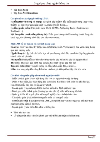ứng dụ ng công nghệ thông tin
Tập đoàn Saba
Tập đoàn NetDimentions
Các yêu cầu xây dựng hệ thống LMS:
Hạ tầng truyền thông và mạng: Bao gồm các thiết bị đầu cuối người dùng (học viên),
thiết bị tại các cơ sở cung cấp dịch vụ, mạng truyền thông, ...
Hạ tầng phần mềm: Các phần mềm LMS, LCMS, Authoring Tools (Aurthorware,
Toolbook,...)
Nội dung đào tạo (hạ tầng thông tin): Phần quan trọng của E-learning là nội dung các
khoá học, các chương trình đào tạo, các courseware.
Một LMS về cơ bản sẽ có các tính năng sau:
Đăng kí: Học viên đăng ký thông qua môi trường web. Việc quản lý học viên cũng thông
qua môi trường web
Lập kế hoạch: Lập lịch các khóa học và tạo chương trình đào tạo nhằm đáp ứng yêu cầu
của tổ chức và cá nhân.
Phân phối: Phân phối các khóa học trực tuyến, các bài thi và các tài nguyên khác
Theo dõi: Theo dõi quá trình học tập của học viên và tạo các báo cáo
Trao đổi thông tin: Trao đổi thông tin bằng chát, diễn đàn, e-mail….
Kiểm tra: cung cấp khả năng kiểm tra và đánh giá kết quả học tập của học viên
Các tính năng trên giúp cho doanh nghiệp có thể:
- Triển khai & quản lý các nội dung đào tạo, tài nguyên học tập đa dạng
- Quản lý học viên, các hoạt động đào tạo online & offline, tính toán chi phí đào tạo,
Hàng trăm mẫu báo cáo có sẵn & tùy chỉnh
- Tạo & quản lý ngân hàng đề thi, tạo bài kiểm tra, đánh giá học viên
- Đánh giá, phân tích& quản lý năng lực của cán bộ nhân viên trong tổ chức
- Quản lý & lên kế hoạch phát triển nghề nghiệp cho cán bộ nhân viên
- Xác định, quản lý & phát triển nguồn nhân tài trong tổ chức
- Hệ thống học tập di động (Mobile LMS), cho phép học viên học ngay cả khi máy tính
của bạn không kết nối Internet.
- Tạo & quản lý các diễn đàn, chia sẻ thông tin
Tính bảo mật cao
Dễ dàng triển khai và điều chỉnh quy mô triển khai một cách linh hoạt

Trang 91

 