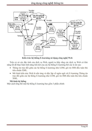 ứng dụ ng công nghệ thông tin

Kiến trúc hệ thống E-learning sử dụng công nghệ Web
Trên cơ sở các đặc tính của dịch vụ Web, người ta thấy rằng các dịch vụ Web có khả
năng tốt để thực hiện tính năng liên kết của các hệ thống E-learning bởi các lý do sau:
Thông tin trao đổi giữa các hệ thống E-learning như LOM, gói tin IMS đều tuân thủ
tiêu chuẩn XML.
Mô hình kiến trúc Web là nền tảng và độc lập về ngôn ngữ với E-learning Thông tin
trao đổi giữa các hệ thống E-learning như LOM, gói tin IMS đều tuân thủ tiêu chuẩn
XML.
Mô hình hệ thống
Một cách tổng thể một hệ thống E-learning bao gồm 3 phần chính:

Trang 93

 
