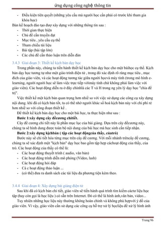 ứng dụ ng công nghệ thông tin
- Điều kiện tiên quyết (những yêu cầu mà người học cần phải có trước khi tham gia
khóa học)
Bản kế hoạch đào tạo đượ xây dựng với những thông tin sau :
- Thời gian thực hiện
- Chủ đề cần truyền đạt
- Mục tiêu , yêu cầu cụ thể
- Tham chiếu tài liệu
- Bài tập (bài tập lớn)
- Các chủ đề cần thảo luận trên diễn đàn
3.4.3 Giai đoạn 3: Thiết kế kịch bản dạy học
Trong phần này, chúng ta tiến hành thiết kế kịch bản dạy học cho một bàihọc cụ thể. Kịch
bản dạy học tương tự như một giáo trình điện tử , trong đó xác định rõ ràng mục tiêu , mục
đích của giáo viên, và các hoạt động tương tác giữa người họcvà máy tính (trong mô hình elearning, người người học sẽ làm việc trực tiếp vớimáy tính chứ không phải làm việc với
giáo viên). Các hoạt động diễn ra ở đây chínhlà các T và H trong ng yên lý dạy học "chia để
trị".
Việc thiết kế một kịch bản quan trọng hơn nhiề so với việc sử dụng các công cụ xây dựng
nội dung. khi đã có kịch bản tốt, ta có thể nhờ người khác số hoá kịch bản này với chi phí rẻ
hơn nhiề so với công đoạn thiết kế .
Để thiết kế kịch bản dạy học cho một bài học, ta thực hiện như sau :
Bước 1:xây dựng cây đềcương chitiết.
Cây đề cương chi tiết này là phần mục lục của bài giảng. Dựa trên cây đềcương này,
chúng ta sẽ hình dung được toàn bộ nội dung của bài học mà học sinh cần tiếp nhận.
Bước 2:xây dựng kịchbản ( tập các hoạt độngcủa thầy, củatrò)
Bước này sẽ chi tiết hóa từng mục trên cây đề cương. Với mỗi nhánh trêncây đề cương,
chúng ta sẽ xác định một "kịch bản" dạy học bao gồm tập hợp cáchoạt động của thầy, của
trò. Các hoạt động của thầy có thể là:
- Các hoạt động thuyết trình ( audio, văn bản)
- Các hoạt động trình diễn mô phỏng (Video, lash)
- Các hoạt động hỏi đáp
- Cá c hoạt động thảo luận ...
- (có thể) đưa ra danh sách các tài liệu đa phương tiện kèm theo.
3.4.4 Giai đoạn 4: Xây dựng bài giảng điện tử
Sau khi đã có kịch bản chi tiết, giáo viên sẽ tiến hành quá trình tìm kiếm cáctư liệu học
tập (hay còn gọi là học liệu ) có sẵn trên Internet. Đó có thể là hình ảnh,văn bản, video...
Tuy nhiên những học liệu này thường không hoàn chỉnh và không phù hợpvới ý đồ của
giáo viên. Vì vậy, giáo viên cần sử dụng các công cụ hỗ trợ xử lý họcliệu để xử lý hình ảnh

Trang 96

 
