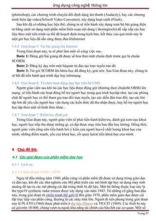 ứng dụ ng công nghệ thông tin
(photoshop), các chương trình chuyển đổi định dạng âm thanh (Audacity), hay các chương
trình biên tập video(Xilisoft Video Converter), xây dựng hoạt cảnh (Flash)...
Sau khi đã có những học liệu thô, chúng ta sẽ tiến hành xây dựng toàn bộ bài giảng điện
tử bằng cách sử dụng một phần mềm biên soạn nội dung ( thoringtools) để sắp xếp các học
liệu theo một tiến trình cụ thể đã hoạch định trong kịch bản. kết thúc của quá trình này là
một gói học liệu đã sẵn sàng được đưa lênInternet
3.4.5 Giai đoạn 5: Tải bài giảng lên Internet
Trong Giai đoạn này, ta sẽ phải làm một số công việc sau :
Bước 1: Đóng gói bài giảng đã được số hóa theo một chuẩn định trước gọi là chuẩn
SCORM.
Bước 2: Đăng ký dạy trên một hệquản trị đào tạo trực tuyến nào đó
Bước 3: Tải gói SCORM lên khóa học đã đăng ký, giải nén. Sau Giai đoạn này, chúng ta
sẽ bắt đầ tiến hành quá trình dạy học trênmạng.
3.4.6 Giai đoạn 6: Tổ chức hoạt động dạy học trên hệ LMS
Người giáo viên sau khi tải các học liệu được đóng gói (thường theo chuẩnSCORM) lên
mạng, sẽ tiến hành các hoạt động hỗ trợ người học trong quá trình họctập như: tạo các phòng
chát để người học có thể tham gia trao đổi trực tuyến, tạo các diễn đàn trao đổi, tạo các bài
tập lớn để yêu cầu người học vận dụng các kiến thức đã thu nhận được, hay hỗ trợ người học
học tập theo một số hình thức khác...
3.4.7 Giai đoạn 7: Kiểm tra, đánh giá
Trong Giai đoạn này, người giáo viên sẽ phải tiến hành kiểm tra, đánh giá xem sau khoá
học, người học tiếp thu được những gì, có đạt được mục tiêu ban đầu hay không. Đồng thời,
người giáo viên cũng nên tiến hành hỏi ý kiến của người họcvề chất lượng khoá học của
mình, những điểm mạnh, yếu của khoá học, rồi quay lạicải tiến khoá học của mình.

4 Chủ đề 04:
4.1 Các giai đoạn của phần mềm dạy học

4.1.1 Lịch sử
4.1.1.1 Giai đoạ n 1940 – 1970
Ngay từ đầu những năm 1940, phần cứng và phần mềm đã được sử dụng trong giáo dục
và đào tạo, khi đó các nhà nghiên cứu Mỹ phát triển các mô hình tập bay sử dụng máy tính
analog để tạo ra các mô phỏng cài đặt trong thiết bị dữ liệu. Một hệ thống thuộc loại này là
the type19 synthetic radar trainer được xây dựng vào năm 1943. Từ những cố gắng ban đầu
này, trong giai đoạn từ chiến tranh thế giới II đến giữa 1970, phần mềm giáo dục được cài
đặt trực tiếp vào phần cứng, thường là các máy tính lớn. Người đi tiên phong trong giai đoạn
này là PLATO (1960) được phát triển ở đại học Illinois và TICCIT (1969). Các thiết bị này
có giá trên 10.000, chúng vượt ra ngoài khả năng tài chính của hầu hết các cơ quan. Một số
Trang 97

 