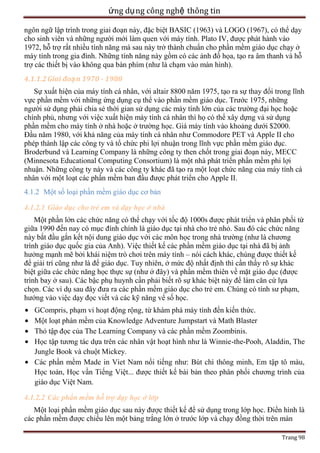 ứng dụ ng công nghệ thông tin
ngôn ngữ lập trình trong giai đoạn này, đặc biệt BASIC (1963) và LOGO (1967), có thể dạy
cho sinh viên và những người mới làm quen với máy tính. Plato IV, được phát hành vào
1972, hỗ trợ rất nhiều tính năng mà sau này trở thành chuẩn cho phần mềm giáo dục chạy ở
máy tính trong gia đình. Những tính năng này gồm có các ảnh đồ họa, tạo ra âm thanh và hỗ
trợ các thiết bị vào không qua bàn phím (như là chạm vào màn hình).
4.1.1.2 Giai đoạ n 1970 - 1980
Sự xuất hiện của máy tính cá nhân, với altair 8800 năm 1975, tạo ra sự thay đổi trong lĩnh
vực phần mềm với những ứng dụng cụ thể vào phần mềm giáo dục. Trước 1975, những
người sử dụng phải chia sẻ thời gian sử dụng các máy tính lớn của các trường đại học hoặc
chính phủ, nhưng với việc xuất hiện máy tính cá nhân thì họ có thể xây dựng vả sử dụng
phần mềm cho máy tính ở nhà hoặc ở trường học. Giá máy tính vào khoảng dưới $2000.
Đầu năm 1980, với khả năng của máy tính cá nhân như Commodore PET và Apple II cho
phép thành lập các công ty và tổ chức phi lợi nhuận trong lĩnh vực phần mềm giáo dục.
Broderbund và Learning Company là những công ty then chốt trong giai đoạn này, MECC
(Minnesota Educational Computing Consortium) là một nhà phát triển phần mềm phi lợi
nhuận. Những công ty này và các công ty khác đã tạo ra một loạt chức năng của máy tính cá
nhân với một loạt các phần mềm ban đầu được phát triển cho Apple II.
4.1.2 Một số loại phần mềm giáo dục cơ bản
4.1.2.1 Giáo dục cho trẻ em và dạy học ở nhà
Một phần lớn các chức năng có thể chạy với tốc độ 1000s được phát triển và phân phối từ
giữa 1990 đến nay có mục đính chính là giáo dục tại nhà cho trẻ nhỏ. Sau đó các chức năng
này bắt đầu gắn kết nội dung giáo dục với các môn học trong nhà trường (như là chương
trình giáo dục quốc gia của Anh). Việc thiết kế các phần mềm giáo dục tại nhà đã bị ảnh
hưởng mạnh mẽ bởi khái niệm trò chơi trên máy tính – nói cách khác, chúng được thiết kế
để giải trí cũng như là để giáo dục. Tuy nhiên, ở mức độ nhất định thì cần thấy rõ sự khác
biệt giữa các chức năng học thực sự (như ở đây) và phần mềm thiên về mặt giáo dục (được
trình bay ở sau). Các bậc phụ huynh cần phải biết rõ sự khác biệt này để làm căn cứ lựa
chọn. Các ví dụ sau đây đưa ra các phần mềm giáo dục cho trẻ em. Chúng có tính sư phạm,
hướng vào việc dạy đọc viết và các kỹ năng vể số học.
GCompris, phạm vi hoạt động rộng, từ khám phá máy tính đến kiến thức.
Một loạt phàn mềm của Knowledge Adventure Jumpstart và Math Blaster
Thỏ tập đọc của The Learning Company và các phần mềm Zoombinis.
Học tập tương tác dựa trên các nhân vật hoạt hình như là Winnie-the-Pooh, Aladdin, The
Jungle Book và chuột Mickey.
Các phần mềm Made in Viet Nam nổi tiếng như: Bút chì thông minh, Em tập tô màu,
Học toán, Học vần Tiếng Việt... được thiết kế bài bản theo phân phối chương trình của
giáo dục Việt Nam.
4.1.2.2 Các phần mềm hỗ trợ dạy học ở lớp
Một loại phần mềm giáo dục sau này được thiết kế để sử dụng trong lớp học. Điển hình là
các phần mềm được chiếu lên một bảng trắng lớn ở trước lớp và chạy đồng thời trên màn
Trang 98

 