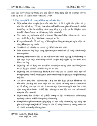 GVHD: Ths. Lê Đức Long

ĐỒ ÁN LÝ THUYẾT

giáo dục được cung cấp thông qua các kết nối băng rộng đến từ Internet, truyền
hình kỹ thuật số, truyền hình vệ tinh và DVD.
2.2. Ứng dụng ICT hỗ trợ người học cụ thể trên lớp:
Một số học sinh khuyết tật sẽ cần máy tính có thích nghi, bàn phím, xử lý
văn bản và hỗ trợ IT khác. Học sinh có khó khăn về giao tiếp có thể cần hỗ
trợ thông tin liên lạc di động có sử dụng tổng hợp hoặc ghi lại bài phát biểu
trên lớp dựa trên các từ, biểu tượng hoặc hình ảnh.
Tất cả các máy tính được định vị trên xe đẩy có thể điều chỉnh sao cho chiều
cao có thể được thay đổi cho trẻ em ngồi xe lăn.
Keyguards có sẵn để phù hợp với bàn phím thông thường để ngăn chặn tác
động không mong muốn.
Trackballs có sẵn cho trẻ em có tay điều khiển khó khăn.
Màn hình cảm ứng được trang bị trên một số màn hình để cung cấp cho một
trực tiếp hơn.
Phương pháp đầu vào cho trẻ em với nhiều khó khăn học tập. Điều hướng và
lựa chọn được thực hiện bằng cách di chuyển một ngón tay qua màn màn
hình cảm ứng .
Một máy tính sử dụng một màn hình hiển thị độ tương phản cao để một đứa
trẻ có thị giác kém có thể nhìn thấy nó tốt hơn.
Một máy tính có chức năng Sticky Key để một đứa trẻ với sức khỏe hạn chế
trong một tay có thể sử dụng bàn phím mà không cần phải giữ hai phím cùng
một lúc.
Tất cả các máy tính ' nói chuyện ' xử lý văn bản được cài đặt để trẻ em với
tầm nhìn kém hay khó khan nhận biết chữ có thể sử dụng text-to -speech cơ
sở để hỗ trợ việc đọc của bài. Font chữ mặc định sử dụng là một font Arial
đậm trong kích thước 18 thiết lập , nhưng các em đều biết làm thế nào để
thay đổi nếu cần thiết.
Một số máy tính có bộ vi xử lý biểu tượng cài đặt. Họ thêm các biểu tượng
tự động vào các từ khi chúng được đánh máy.
Lớp phủ bàn phím được sử dụng rộng rãi trên khắp các trường học dụng lớp
phủ với bàn phím QWERTY được in trên đó bằng chữ có độ tương phản cao
để có thể nhìn thấy dễ dàng hơn.
10
HVTH: Danh Thị Thanh Hiền
Phan Thị Kim Oanh

 