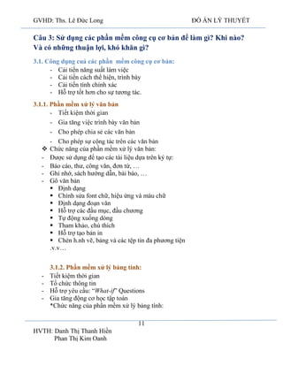 GVHD: Ths. Lê Đức Long

ĐỒ ÁN LÝ THUYẾT

Câu 3: Sử dụng các phần mềm công cụ cơ bản để làm gì? Khi nào?
Và có những thuận lợi, khó khăn gì?
3.1. Công dụng cuả các phần mềm công cụ cơ bản:
- Cải tiến năng suất làm việc
- Cải tiến cách thể hiện, trình bày
- Cải tiến tính chính xác
- Hỗ trợ tốt hơn cho sự tương tác.
3.1.1. Phần mềm xử lý văn bản
 Chức năng của phần mềm xử lý văn bản:
- Được sử dụng để tạo các tài liệu dựa trên ký tự:
- Báo cáo, thư, công văn, đơn từ, …
- Ghi nhớ, sách hướng dẫn, bài báo, …
- Gõ văn bản
 Định dạng
 Chỉnh sửa font chữ, hiệu ứng và màu chữ
 Định dạng đoạn văn
 Hỗ trợ các đầu mục, đầu chương
 Tự động xuống dòng
 Tham khảo, chú thích
 Hỗ trợ tạo bản in
 Chèn h.nh vẽ, bảng và các tệp tin đa phương tiện
.v.v…

-

3.1.2. Phần mềm xử lý bảng tính:
Tiết kiệm thời gian
Tổ chức thông tin
Hỗ
ầu: “What-if” Questions
Gia tăng động cơ học tậ
*Chức năng của phần mềm xử lý bảng tính:
11

HVTH: Danh Thị Thanh Hiền
Phan Thị Kim Oanh

 