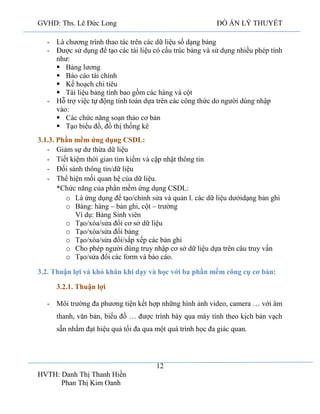 GVHD: Ths. Lê Đức Long

ĐỒ ÁN LÝ THUYẾT

- Là chương trình thao tác trên các dữ liệu số dạng bảng
- Được sử dụng để tạo các tài liệu có cấu trúc bảng và sử dụng nhiều phép tính
như:
 Bảng lương
 Báo cáo tài chính
 Kế hoạch chi tiêu
 Tài liệu bảng tính bao gồm các hàng và cột
- Hỗ trợ việc tự động tính toán dựa trên các công thức do người dùng nhập
vào:
 Các chức năng soạn thảo cơ bản
 Tạo biểu đồ, đồ thị thống kê
3.1.3. Phần mềm ứng dụng CSDL:
- Giảm sự dư thừa dữ liệu
- Tiết kiệm thờ
ế
ập nhật thông tin
- Đố
/dữ liệu
- Thể hiện mối quan hệ của dữ liệu.
*Chức năng của phần mềm ứng dụng CSDL:
o Là ứng dụng để tạo/chỉnh sửa và quản l. các dữ liệu dướidạng bản ghi
o Bảng: hàng – bản ghi, cột – trường
Ví dụ: Bảng Sinh viên
o Tạo/xóa/sửa đổi cơ sở dữ liệu
o Tạo/xóa/sửa đổi bảng
o Tạo/xóa/sửa đổi/sắp xếp các bản ghi
o Cho phép người dùng truy nhập cơ sở dữ liệu dựa trên câu truy vấn
o Tạo/sửa đổi các form và báo cáo.
3.2. Thuận lợi và khó khăn khi dạy và học với ba phần mềm công cụ cơ bản:
3.2.1. Thuận lợi
- Môi trường đa phương tiện kết hợp những hình ảnh video, camera … với âm
thanh, văn bản, biểu đồ … được trình bày qua máy tính theo kịch bản vạch
sẵn nhằm đạt hiệu quả tối đa qua một quá trình học đa giác quan.

12
HVTH: Danh Thị Thanh Hiền
Phan Thị Kim Oanh

 