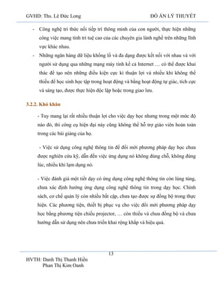 GVHD: Ths. Lê Đức Long

ĐỒ ÁN LÝ THUYẾT

- Công nghệ tri thức nối tiếp trí thông minh của con người, thực hiện những
công việc mang tính trí tuệ cao của các chuyên gia lành nghề trên những lĩnh
vực khác nhau.
- Những ngân hàng dữ liệu khổng lồ và đa dạng được kết nối với nhau và với
người sử dụng qua những mạng máy tính kể cả Internet … có thể được khai
thác để tạo nên những điều kiện cực kì thuận lợi và nhiều khi không thể
thiếu để học sinh học tập trong hoạt động và bằng hoạt động tự giác, tích cực
và sáng tạo, được thực hiện độc lập hoặc trong giao lưu.
3.2.2. Khó khăn
- Tuy mang lại rất nhiều thuận lợi cho việc dạy học nhưng trong một mức độ
nào đó, thì công cụ hiện đại này cũng không thể hỗ trợ giáo viên hoàn toàn
trong các bài giảng của họ.
- Việc sử dụng công nghệ thông tin để đổi mới phương pháp dạy học chưa
được nghiên cứu kỹ, dẫn đến việc ứng dụng nó không đúng chỗ, không đúng
lúc, nhiều khi lạm dụng nó.
- Việc đánh giá một tiết dạy có ứng dụng công nghệ thông tin còn lúng túng,
chưa xác định hướng ứng dụng công nghệ thông tin trong dạy học. Chính
sách, cơ chế quản lý còn nhiều bất cập, chưa tạo được sự đồng bộ trong thực
hiện. Các phương tiện, thiết bị phục vụ cho việc đổi mới phương pháp dạy
học bằng phương tiện chiếu projector, … còn thiếu và chưa đồng bộ và chưa
hướng dẫn sử dụng nên chưa triển khai rộng khắp và hiệu quả.

13
HVTH: Danh Thị Thanh Hiền
Phan Thị Kim Oanh

 