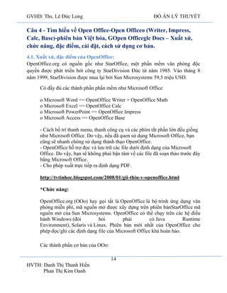 GVHD: Ths. Lê Đức Long

ĐỒ ÁN LÝ THUYẾT

Câu 4 - Tìm hiểu về Open Office-Open Officeo (Writer, Impress,
Calc, Base)-phiên bản Việt hóa, GOpen Officegle Docs – Xuất xứ,
chức năng, đặc điểm, cài đặt, cách sử dụng cơ bản.
4.1. Xuất xứ, đặc điểm của OpenOffice:
OpenOffice.org có nguồn gốc như StarOffice, một phần mềm văn phòng độc
quyền được phát triển bởi công ty StarDivision Đức từ năm 1985. Vào tháng 8
năm 1999, StarDivision được mua lại bởi Sun Microsystems 59,5 triệu USD.
Có đầy đủ các thành phần phần mềm như Microsoft Office
o Microsoft Word == OpenOffice Writer + OpenOffice Math
o Microsoft Excel == OpenOffice Calc
o Microsoft PowerPoint == OpenOffice Impress
o Microsoft Access == OpenOffice Base
- Cách bố trí thanh menu, thanh công cụ và các phím tắt phần lớn đều giống
như Microsoft Office. Do vậy, nếu đã quen sử dụng Microsoft Office, bạn
cũng sẽ nhanh chóng sử dụng thành thạo OpenOffice.
- OpenOffice hỗ trợ đọc và lưu trữ các file dưới định dạng của Microsoft
Office. Do vậy, bạn sẽ không phải bận tâm về các file đã soạn thảo trước đây
bằng Microsoft Office.
- Cho phép xuất trực tiếp ra định dạng PDF.
http://tvtinhoc.blogspot.com/2008/01/gii-thiu-v-openoffice.html
*Chức năng:
OpenOffice.org (OOo) hay gọi tắt là OpenOffice là bộ trình ứng dụng văn
phòng miễn phí, mã nguồn mở được xây dựng trên phiên bảnStarOffice mã
nguồn mở của Sun Microsystems. OpenOffice có thể chạy trên các hệ điều
hành Windows (đòi
hỏi
phải
có Java
Runtime
Environment), Solaris và Linux. Phiên bản mới nhất của OpenOffice cho
phép đọc/ghi các định dạng file của Microsoft Office khá hoàn hảo.
Các thành phần cơ bản của OOo:
14
HVTH: Danh Thị Thanh Hiền
Phan Thị Kim Oanh

 