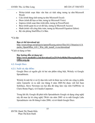 GVHD: Ths. Lê Đức Long

ĐỒ ÁN LÝ THUYẾT

Writer (trình soạn thảo văn bản có tính năng tương tự như Microsoft
Word)
Calc (trình bảng tính tương tự như Microsoft Excel)
Draw (trình đồ họa cơ bản, tương tự Microsoft Visio)
Impress (trình soạn thảo trình diễn, tương tự PowerPoint)
Base (trình quản trị cơ sở dữ liệu, tương tự Microsoft Access)
Math (trình viết công thức toán, tương tự Microsoft Equation Editor)
Bộ văn phòng StarOffice Cơ Bản.
*Cài đặt:
Bạn có thể download tại:
http://sourceforge.net/projects/openofficeorg.mirror/files/4.0.1/binaries/vi/A
pache_OpenOffice_4.0.1_Win_x86_install_vi.exe/download
*Cách sử dụng cơ bản:
Đọc hướng dẫn sử dụng tại :
http://www.mediafire.com/download/jcu25x9wkr8k8ui/HuongdanOpen
Office.org.zip
4.2. Google Docs
4.2.1. Xuất xứ, đặc điểm:
Google Docs có nguồn gốc từ hai sản phẩm riêng biệt, Writely và Google
Spreadsheets.
Writely là một bộ vi xử lý dựa trên web từ được tạo ra bởi các công ty phần
mềm Upstartle và ra mắt vào tháng 8 năm 2005.Nó được viết bởi Sam
Schillace, Steve Newman (cả hai đều đã từng làm việc trên FullWrite và
Claris Home Page), và Claudia Carpenter .
Trong khi đó, Google đã phát triển Spreadsheets Google sử dụng công nghệ
này đã mua lại từ công nghệ 2Web vào năm 2005 và ra mắt Google Labs
Spreadsheets vào 06 tháng 6 năm 2006, và trở thành Google Docs.

15
HVTH: Danh Thị Thanh Hiền
Phan Thị Kim Oanh

 