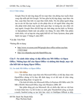 GVHD: Ths. Lê Đức Long

ĐỒ ÁN LÝ THUYẾT

4.2.2. Chức năng:
Google Docs là một ứng dụng hỗ trợ soạn thảo văn phòng trực tuyến được
cung cấp miễn phí bởi Google. Nó bao gồm ba bộ ứng dụng: soạn thảo văn
bảo, soạn thảo bản tính và soạn thảo trình chiếu. Nó cho phép người dùng
tạo ra các tài liệu trực tuyến và cho phép chia sẻ với người khác cũng như
cho phép trình chiếu trực tuyến thời gian thực và tương tác sửa chữa với
mọi người. Google Docs đã kết hợp các tính năng của hai dịch vụ Writely
và Spreadsheets thành một sản phẩm vào tháng 10, năm 2006. Sản phẩm
trình chiếu, với sự hợp tác công nghệ thiết kế với Tonic Systems, được phát
hành vào ngày 17 tháng 9, năm 2007.
*Cài đặt: Trên Web
*Hướng dẫn sử dụng:
http://www.vn-zoom.com/f94/google-docs-office-online-cua-ban174213.html
http://en.wikipedia.org/wiki/OpenOffice.org

Câu 5 - So sánh chức năng và đặc điểm của MS Office và Open
Office. Những hạn chế của Open Office và những thủ thuật, mẹo vặt
cần biết khi sử dụng Open Office.
5.1. So sánh MS Office và Open Office
5.1.1. MS Office
C
.
450 MHz with
2000, XP.
Sả
-

Open Office
16

HVTH: Danh Thị Thanh Hiền
Phan Thị Kim Oanh

 