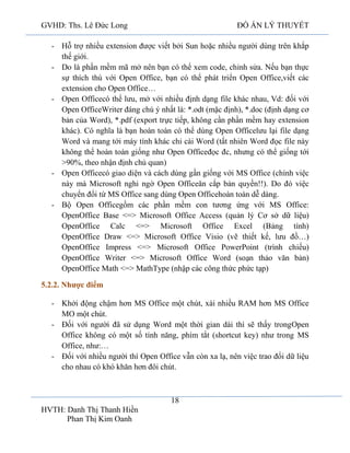 GVHD: Ths. Lê Đức Long

ĐỒ ÁN LÝ THUYẾT

- Hỗ trợ nhiều extension được viết bởi Sun hoặc nhiều người dùng trên khắp
thế giới.
- Do là phần mềm mã mở nên bạn có thể xem code, chỉnh sửa. Nếu bạn thực
sự thích thú với Open Office, bạn có thể phát triển Open Office,viết các
extension cho Open Office…
- Open Officecó thể lưu, mở với nhiều định dạng file khác nhau, Vd: đối với
Open OfficeWriter đáng chú ý nhất là: *.odt (mặc định), *.doc (định dạng cơ
bản của Word), *.pdf (export trực tiếp, không cần phần mềm hay extension
khác). Có nghĩa là bạn hoàn toàn có thể dùng Open Officelưu lại file dạng
Word và mang tới máy tính khác chỉ cài Word (tất nhiên Word đọc file này
không thể hoàn toàn giống như Open Officeđọc đc, nhưng có thể giống tới
>90%, theo nhận định chủ quan)
- Open Officecó giao diện và cách dùng gần giống với MS Office (chính việc
này mà Microsoft nghi ngờ Open Officeăn cắp bản quyền!!). Do đó việc
chuyển đổi từ MS Office sang dùng Open Officehoàn toàn dễ dàng.
- Bộ Open Officegồm các phần mềm con tương ứng với MS Office:
OpenOffice Base <=> Microsoft Office Access (quản lý Cơ sở dữ liệu)
OpenOffice Calc <=> Microsoft Office Excel (Bảng tính)
OpenOffice Draw <=> Microsoft Office Visio (vẽ thiết kế, lưu đồ…)
OpenOffice Impress <=> Microsoft Office PowerPoint (trình chiếu)
OpenOffice Writer <=> Microsoft Office Word (soạn thảo văn bản)
OpenOffice Math <=> MathType (nhập các công thức phức tạp)
5.2.2. Nhược điểm
- Khởi động chậm hơn MS Office một chút, xài nhiều RAM hơn MS Office
MO một chút.
- Đối với người đã sử dụng Word một thời gian dài thì sẽ thấy trongOpen
Office không có một số tính năng, phím tắt (shortcut key) như trong MS
Office, như:…
- Đối với nhiều người thì Open Office vẫn còn xa lạ, nên việc trao đổi dữ liệu
cho nhau có khó khăn hơn đôi chút.

18
HVTH: Danh Thị Thanh Hiền
Phan Thị Kim Oanh

 