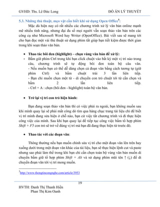 GVHD: Ths. Lê Đức Long

ĐỒ ÁN LÝ THUYẾT

5.3. Những thủ thuật, mẹo vặt cần biết khi sử dụng Open Office5:
Mặc dù hiện nay có rất nhiều các chương trình xử lý văn bản online mạnh
mẽ nhiều tính năng, nhưng đại đa số mọi người vẫn soạn thảo văn bản trên các
công cụ như Microsoft Word hay Writer (OpenOffice). Bài viết sau sẽ mang tới
cho bạn đọc một vài thủ thuật sử dụng phím tắt giúp bạn tiết kiệm được thời gian
trong khi soạn thảo văn bản.
Thao tác bôi đen (highlight) – chọn vùng văn bản để xử lý:
- Bấm giữ phím Ctrl trong khi bạn click chuột vào bất kỳ một vị trí nào trong
câu, chương trình sẽ tự động bôi đen toàn bộ câu văn.
- Nếu muốn bạn có thể dễ dàng chọn cả đoạn văn bằng cách tương tự (giữ
phím
Ctrl)
và
bấm
chuột
trái
3
lần
liên
tiếp.
- Bạn chỉ muốn chọn một từ - di chuyển con trỏ chuột tới từ cần chọn và
bấm
2
lần
liên
tiếp.
- Ctrl + A : chọn (bôi đen - highlight) toàn bộ văn bản.
Trở lại vị trí con trỏ hiện hành:
Bạn đang soạn thảo văn bản thì có việc phải ra ngoài, bạn không muốn sau
khi mình quay lại sẽ phải mất công dò tìm qua hàng chục trang tài liệu chỉ để biết
vị trí mình đang sửa hiện ở chỗ nào, bạn cứ việc tắt chương trình và đi thực hiện
công việc của mình. Sau khi bạn quay lại để tiếp tục công việc bấm tổ hợp phím
Shift + F5 con trỏ sẽ trở về đúng vị trí mà bạn đã đang thực hiện từ trước đó.
Thao tác với các đoạn văn:
Thông thường nếu bạn muốn chỉnh sửa vị trí cho một đoạn văn lên trên hay
xuống dưới trong một đoạn văn khác của tài liệu, bạn sẽ thực hiện lệnh cut và paste
nhưng sao phải làm thế trong khi bạn chỉ cần chọn toàn bộ vùng văn bản muốn di
chuyển bấm giữ tổ hợp phím Shift + Alt và sử dụng phím mũi tên ↑ (↓) để di
chuyển đoạn văn tới vị trí mong muốn.
5

http://www.thongtincongnghe.com/article/3953

19
HVTH: Danh Thị Thanh Hiền
Phan Thị Kim Oanh

 
