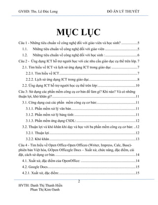GVHD: Ths. Lê Đức Long

ĐỒ ÁN LÝ THUYẾT

MỤC LỤC
Câu 1 - Những tiêu chuẩn về công nghệ đối với giáo viên và học sinh? ..................5
1.1.

Những tiêu chuẩn về công nghệ đối với giáo viên ....................................5

1.2.

Những tiêu chuẩn về công nghệ đối với học sinh : ....................................6

Câu 2 - Ứng dụng ICT hỗ trợ người học với các nhu cầu giáo dục cụ thể trên lớp. 7
2.1. Tìm hiểu về ICT và lịch sử ứng dụng ICT trong giáo dục .............................7
2.2.1. Tìm hiểu về ICT .......................................................................................7
2.2.2. Lịch sử ứng dụng ICT trong giáo dục......................................................8
2.2. Ứng dụng ICT hỗ trợ người học cụ thể trên lớp: ..........................................10
Câu 3: Sử dụng các phần mềm công cụ cơ bản để làm gì? Khi nào? Và có những
thuận lợi, khó khăn gì? .............................................................................................11
3.1. Công dụng cuả các phần mềm công cụ cơ bản:...........................................11
3.1.1. Phần mềm xử lý văn bản........................................................................11
3.1.2. Phần mềm xử lý bảng tính: ....................................................................11
3.1.3. Phần mềm ứng dụng CSDL: ..................................................................12
3.2. Thuận lợi và khó khăn khi dạy và học với ba phần mềm công cụ cơ bản: ..12
3.2.1. Thuận lợi ................................................................................................12
3.2.2. Khó khăn ................................................................................................13
Câu 4 - Tìm hiểu về Open Office-Open Officeo (Writer, Impress, Calc, Base)phiên bản Việt hóa, GOpen Officegle Docs – Xuất xứ, chức năng, đặc điểm, cài
đặt, cách sử dụng cơ bản. .........................................................................................14
4.1. Xuất xứ, đặc điểm của OpenOffice: .............................................................14
4.2. Google Docs..................................................................................................15
4.2.1. Xuất xứ, đặc điểm: .....................................................................................15
2
HVTH: Danh Thị Thanh Hiền
Phan Thị Kim Oanh

 