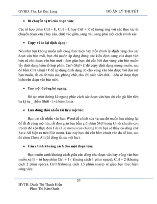 GVHD: Ths. Lê Đức Long

ĐỒ ÁN LÝ THUYẾT

Di chuyển vị trí của đoạn văn:
Các tổ hợp phím Ctrl + E, Ctrl + L hay Ctrl + R sẽ tương ứng với các thao tác di
chuyển đoạn văn ( hay câu, chữ) vào giữa, sang trái, sang phải một cách chính xác.
Copy và in lại định dạng :
Nếu như bạn không muốn mất công thực hiện hay điều chỉnh lại định dạng cho các
đoạn văn bản mới, bạn chỉ muốn áp dụng đúng các kiểu định dạng của đoạn văn
bản cũ cho đoạn văn bản mới - đơn giản bạn chỉ cần bôi đen vùng văn bản muốn
lấy định dạng bấm tổ hợp phím Ctrl+Shift+C để copy định dạng mong muốn, sau
đó bấm Ctrl+Shift+V để áp dụng định dạng đó cho vùng văn bản được bôi đen mà
bạn muốn, tất cả từ màu sắc, phông chữ, cho tới cách viết chữ… đều sẽ được thực
hiện trên đoạn văn bản mới.
Tạo một đường kẻ ngang:
Để tạo một đường kẻ ngang phân cách các đoạn văn bạn chỉ cần gõ liên tiếp
ba ký tự _ (bấm Shift - ) và bấm Enter.
Lưu đồng thời nhiều tài liệu một lúc:
Bạn mở rất nhiều văn bản Word để chỉnh sửa và sau đó muốn lưu chúng lại
để tắt đi cùng một lúc, rất đơn giản bạn bấm giữ phím Shift trong khi di chuyển con
trỏ tới để kéo thực đơn File (File menu) của chương trình bạn sẽ thấy có dòng chữ
Save All hiện ra trên File menu. Lúc này bạn chỉ cần bấm chuột vào đó để lưu, sau
đó chọn Close All (để đóng tất cả một lúc).
Cân chỉnh khoảng cách cho một đoạn văn:
Bạn muốn canh khoảng cách giữa các dòng cho đoạn văn hay vùng văn bản
muốn xử lý – tổ hợp phím Ctrl + 1 ( khoảng cách 1 phím space), Ctrl + 2 (khoảng
cách 2 phím space), Ctrl+5(khoảng cách 1.5 phím space) sẽ giúp bạn thực hiện
công việc.
20
HVTH: Danh Thị Thanh Hiền
Phan Thị Kim Oanh

 