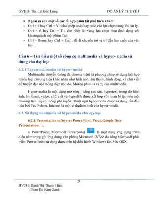 GVHD: Ths. Lê Đức Long

ĐỒ ÁN LÝ THUYẾT

Ngoài ra còn một số các tổ hợp phím tắt phổ biến khác:
- Ctrl + Z hay Ctrl + Y : cho phép undo hay redo các lựa chọn trong khi xử lý.
- Ctrl + M hay Ctrl + T : cho phép lùi vùng lựa chọn theo định dạng với
khoảng cách một phím Tab.
- Ctrl + Home hay Ctrl + End : để di chuyển tới vị trí đầu hay cuối của văn
bản.

Câu 6 – Tìm hiểu một số công cụ multimedia và hyper- media sử
dụng cho dạy học
6.1. Công cụ multimedia và hyper- media
Multimedia (truyền thông đa phương tiện) là phương pháp sử dụng kết hợp
nhiều loại phương tiện khác nhau như hình ảnh, âm thanh, hình động, và chữ viết
để truyền đạt một thông điệp nào đó. Một bộ phim là ví dụ của multimedia.
Hyper-media là một dạng mở rộng / nâng cao của hypertext, trong đó hình
ảnh, âm thanh, video, chữ viết và hyperlink được kết hợp với nhau để tạo nên một
phương tiện truyền thông phi tuyến. Thuật ngữ hypermedia được sử dụng lần đầu
tiên bởi Ted Nelson. Internet là một ví dụ điển hình của hyper-media.
6.2. Sử dụng multimedia và hyper-media cho dạy học
6.2.1. Presentation software: PowerPoint, Prezi, Google DocsPresentations….
a. PowerPoint( Microsoft Powerpoint)
: là một dạng ứng dụng trình
diễn nằm trong gói ứng dụng văn phòng Microsoft Office do hãng Microsoft phát
triển. Power Point sử dụng được trên hệ điều hành Windows lẫn Mac OSX.

21
HVTH: Danh Thị Thanh Hiền
Phan Thị Kim Oanh

 