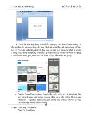GVHD: Ths. Lê Đức Long

ĐỒ ÁN LÝ THUYẾT

b. Prezi: là một ứng dụng trình chiếu tương tự như PowerPoint nhưng cải
tiến hơn hẳn do xây dựng trên nền tảng Flash và có thể lưu trữ online hoặc offline.
Đối với Prezi, tất cả bài thuyết trình điều hiện lên trên một trang duy nhất, ta gọi đó
là trang tổng. trong trang tổng có nhiều ô giống như slide của PowerPoint cho phép
ta có thể chèn word, pdf, hình ảnh, âm thanh, video hỗ trợ cho bài giảng.

c. Google Docs- Presentations: Google docs cho phép tạo các tập tin tài liệu
một cách dễ dàng mà không cần đến phần mềm văn phòng đắt tiển của
Microsoft 1. Ngoài ra người dùng còn có thể chia sẻ hoặc lưu vào Google
Drive các tập tin một cách dễ dàng.
22
HVTH: Danh Thị Thanh Hiền
Phan Thị Kim Oanh

 