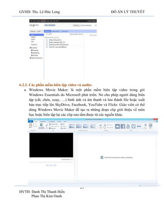 GVHD: Ths. Lê Đức Long

ĐỒ ÁN LÝ THUYẾT

6.2.2. Các phần mềm biên tập video và audio:
a. Windows Movie Maker: là một phần mềm biên tập video trong gói
Windows Essentials do Microsoft phát triển. Nó cho phép người dùng biên
tập (cắt, chèn, xoay, …) hình ảnh và âm thanh và lưu thành file hoặc xuất
bản trực tiếp lên SkyDrive, Facebook, YouTube và Flickr. Giáo viên có thể
dùng Windows Movie Maker để tạo ra những đoạn clip giới thiệu về môn
học hoặc biên tập lại các clip sưu tầm được từ các nguồn khác.

23
HVTH: Danh Thị Thanh Hiền
Phan Thị Kim Oanh

 