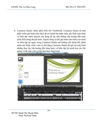 GVHD: Ths. Lê Đức Long

ĐỒ ÁN LÝ THUYẾT

b. Camtasia Studio: được phát triển bởi TechSmith, Camtasia Studio từ một
phần mềm ghi hình màn hình đã trở thành bộ phần mềm ghi hình màn hình
và biên tập video chuyên sửa dụng để tạo nên những clip hướng dẫn hoặc
trình diễn trong thuyết trình. Người dùng có thể ghi hình màn hình của mình
và biên tập lại ngay trong Camtasia Studio mà không cần dùng đến phần
mềm nào khác. Giáo viên có thể dùng Camtasia Studio để ghi lại màn hình
những thao tác cần hướng dẫn từng bước và biên tập lại minh họa cho bài
giảng và để sinh viên có thể làm theo từng bước.

24
HVTH: Danh Thị Thanh Hiền
Phan Thị Kim Oanh

 