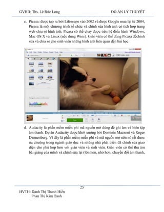 GVHD: Ths. Lê Đức Long

ĐỒ ÁN LÝ THUYẾT

c. Picasa: được tạo ra bởi Lifescape vào 2002 và được Google mua lại từ 2004,
Picasa là một chương trình tổ chức và chỉnh sửa hình ảnh có tích hợp trang
web chia sẻ hình ảnh. Picasa có thể chạy được trên hệ điều hành Windows,
Mac OS X và Linux (nếu dùng Wine). Giáo viên có thể dùng Picasa đểchỉnh
sửa và chia sẻ cho sinh viên những hình ảnh liên quan đến bài học

d. Audacity là phần mềm miễn phí mã nguồn mở dùng để ghi âm và biên tập
âm thanh. Dự án Audacity được khởi xướng bởi Dominic Mazzoni và Roger
Dannenberg. Vì đây là phần mềm miễn phí và mã nguồn mở nên nó rất được
ưa chuộng trong ngành giáo dục và những nhà phát triển đã chỉnh sửa giao
diện cho phù hợp hơn với giáo viên và sinh viên. Giáo viên có thể thu âm
bài giảng của mình và chỉnh sửa lại (lớn hơn, nhỏ hơn, chuyển đổi âm thanh,

25
HVTH: Danh Thị Thanh Hiền
Phan Thị Kim Oanh

 