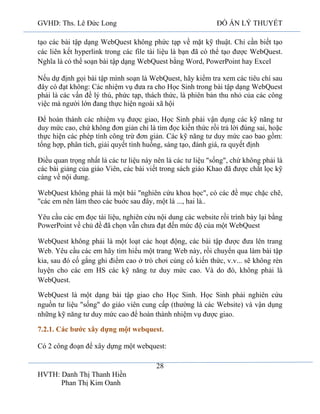 GVHD: Ths. Lê Đức Long

ĐỒ ÁN LÝ THUYẾT

tạo các bài tập dạng WebQuest không phức tạp về mặt kỹ thuật. Chỉ cần biết tạo
các liên kết hyperlink trong các file tài liệu là bạn đã có thể tạo được WebQuest.
Nghĩa là có thể soạn bài tập dạng WebQuest bằng Word, PowerPoint hay Excel
Nếu dự định gọi bài tập mình soạn là WebQuest, hãy kiểm tra xem các tiêu chí sau
đây có đạt không: Các nhiệm vụ đưa ra cho Học Sinh trong bài tập dạng WebQuest
phải là các vấn đề lý thú, phức tạp, thách thức, là phiên bản thu nhỏ của các công
việc mà người lớn đang thực hiện ngoài xã hội
Để hoàn thành các nhiệm vụ được giao, Học Sinh phải vận dụng các kỹ năng tư
duy mức cao, chứ không đơn giản chỉ là tìm đọc kiến thức rồi trả lời đúng sai, hoặc
thực hiện các phép tính công trừ đơn giản. Các kỹ năng tư duy mức cao bao gồm:
tổng hợp, phân tích, giải quyết tình huống, sáng tạo, đánh giá, ra quyết định
Điều quan trọng nhất là các tư liệu này nên là các tư liệu "sống", chứ không phải là
các bài giảng của giáo Viên, các bài viết trong sách giáo Khao đã được chắt lọc kỹ
càng về nội dung.
WebQuest không phải là một bài "nghiên cứu khoa học", có các đề mục chặc chẽ,
"các em nên làm theo các buớc sau đây, một là ..., hai là..
Yêu cầu các em đọc tài liệu, nghiên cứu nội dung các website rồi trình bày lại bằng
PowerPoint về chủ đề đã chọn vẫn chưa đạt đến mức độ của một WebQuest
WebQuest không phải là một loạt các hoạt động, các bài tập được đưa lên trang
Web. Yêu cầu các em hãy tìm hiểu một trang Web này, rồi chuyển qua làm bài tập
kia, sau đó cố gắng ghi điểm cao ở trò chơi củng cố kiến thức, v.v... sẽ không rèn
luyện cho các em HS các kỹ năng tư duy mức cao. Và do đó, không phải là
WebQuest.
WebQuest là một dạng bài tập giao cho Học Sinh. Học Sinh phải nghiên cứu
nguồn tư liệu "sống" do giáo viên cung cấp (thường là các Website) và vận dụng
những kỹ năng tư duy mức cao để hoàn thành nhiệm vụ được giao.
7.2.1. Các bước xây dựng một webquest.
Có 2 công đoạn để xây dựng một webquest:
28
HVTH: Danh Thị Thanh Hiền
Phan Thị Kim Oanh

 