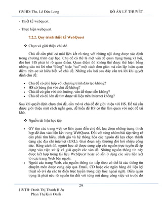 GVHD: Ths. Lê Đức Long

ĐỒ ÁN LÝ THUYẾT

- Thiết kế webquest.
- Thực hiện webquest.
7.2.2. Quy trình thiết kế WebQuest
 Chọn và giới thiệu chủ đề
Chủ đề cần phải có mối liên kết rõ ràng với những nội dung được xác định
trong chương trình dạy học. Chủ đề có thể là một vấn đề quan trọng trong xã hội,
đòi hỏi HS phải tỏ rõ quan điểm. Quan điểm đó không thể được thể hiện bằng
những câu trả lời như “đúng” hoặc “sai” một cách đơn giản mà cần lập luận quan
điểm trên cơ sở hiểu biết về chủ đề. Những câu hỏi sau đây cần trả lời khi quyết
định chủ đề:
Chủ đề có phù hợp với chương trình đào tạo không?
HS có hứng thú với chủ đề không?
Chủ đề có gắn với tình huống, vấn đề thực tiễn không?
Chủ đề có đủ lớn để tìm được tài liệu trên Internet không?
Sau khi quyết định chọn chủ đề, cần mô tả chủ đề để giới thiệu với HS. Đề tài cần
được giới thiệu một cách ngắn gọn, dễ hiểu để HS có thể làm quen với một đề tài
khó.
 Nguồn tài liệu học tập
GV tìm các trang web có liên quan đến chủ đề, lựa chọn những trang thích
hợp để đưa vào liên kết trong WebQuest. Đối với từng nhóm bài tập riêng rẽ
cần phải tìm hiểu, đánh giá và hệ thống hóa các nguồn đã lựa chọn thành
dạng các địa chỉ internet (URL). Giai đoạn này thường đòi hỏi nhiều công
sức. Bằng cách đó, người học sẽ được cung cấp các nguồn trực tuyến để áp
dụng vào việc xử lý và giải quyết các vấn đề. Những nguồn thông tin này
được kết hợp trong tài liệu WebQuest hoặc có sẵn ở dạng các siêu liên kết
tới các trang Web bên ngoài.
Ngoài các trang Web, các nguồn thông tin tiếp theo có thể là các thông tin
chuyên môn được cung cấp qua Email, CD hoặc các ngân hàng dữ liệu kỹ
thuật số (ví dụ các từ điển trực tuyến trong dạy học ngoại ngữ). Điều quan
trọng là phải nêu rõ nguồn tin đối với từng nội dung công việc và trước đó
29
HVTH: Danh Thị Thanh Hiền
Phan Thị Kim Oanh

 