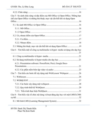 GVHD: Ths. Lê Đức Long

ĐỒ ÁN LÝ THUYẾT

4.2.2. Chức năng: .................................................................................................16
Câu 5 - So sánh chức năng và đặc điểm của MS Office và Open Office. Những hạn
chế của Open Office và những thủ thuật, mẹo vặt cần biết khi sử dụng Open
Office........................................................................................................................16
5.1. So sánh MS Office và Open Office ..............................................................16
5.1.1. MS Office ...............................................................................................16
5.1.2 Open Office .............................................................................................17
5.2. Ưu, nhược điểm của Open Office .................................................................17
5.2.1. Ưu điểm..................................................................................................17
5.2.2. Nhược điểm............................................................................................18
5.3. Những thủ thuật, mẹo vặt cần biết khi sử dụng Open Office: ......................19
Câu 6 – Tìm hiểu một số công cụ multimedia và hyper- media sử dụng cho dạy học
..................................................................................................................................21
6.1. Công cụ multimedia và hyper- media ...........................................................21
6.2. Sử dụng multimedia và hyper-media cho dạy học .......................................21
6.2.1. Presentation software: PowerPoint, Prezi, Google DocsPresentations…. ...............................................................................................21
6.2.2. Các phần mềm biên tập video và audio: ................................................23
Câu 7 – Tìm hiểu các bước để xây dựng một WebLesson/ Webquest ....................26
7.1. Weblesson .....................................................................................................26
7.2. WEBQUEST .................................................................................................27
7.2.1. Các bước xây dựng một webquest. ........................................................28
7.2.2. Quy trình thiết kế WebQuest .................................................................29
7.2.3. Tiến trình thực hiện WebQuest .............................................................31
Câu 8 – Tìm hiểu việc tổ chức nội dung và hoạt động dạy học với một LMS/LCMS
cụ thể ........................................................................................................................32
8.1. Mô hình LMS (Learning Management System) ...........................................32
3
HVTH: Danh Thị Thanh Hiền
Phan Thị Kim Oanh

 