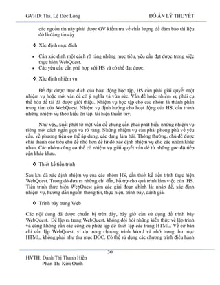 GVHD: Ths. Lê Đức Long

ĐỒ ÁN LÝ THUYẾT

các nguồn tin này phải được GV kiểm tra về chất lượng để đảm bảo tài liệu
đó là đáng tin cậy
 Xác định mục đích
Cần xác định một cách rõ ràng những mục tiêu, yêu cầu đạt được trong việc
thực hiện WebQuest.
Các yêu cầu cần phù hợp với HS và có thể đạt được.
 Xác định nhiệm vụ
Để đạt được mục đích của hoạt động học tập, HS cần phải giải quyết một
nhiệm vụ hoặc một vấn đề có ý nghĩa và vừa sức. Vấn đề hoặc nhiệm vụ phải cụ
thể hóa đề tài đã được giới thiệu. Nhiệm vụ học tập cho các nhóm là thành phần
trung tâm của WebQuest. Nhiệm vụ định hướng cho hoạt động của HS, cần tránh
những nhiệm vụ theo kiểu ôn tập, tái hiện thuần túy.
Như vậy, xuất phát từ một vấn đề chung cần phải phát biểu những nhiệm vụ
riêng một cách ngắn gọn và rõ ràng. Những nhiệm vụ cần phải phong phú về yêu
cầu, về phương tiện có thể áp dụng, các dạng làm bài. Thông thường, chủ đề được
chia thành các tiểu chủ đề nhỏ hơn để từ đó xác định nhiệm vụ cho các nhóm khác
nhau. Các nhóm cũng có thể có nhiệm vụ giải quyết vấn đề từ những góc độ tiếp
cận khác khau.
 Thiết kế tiến trình
Sau khi đã xác định nhiệm vụ của các nhóm HS, cần thiết kế tiến trình thực hiện
WebQuest. Trong đó đưa ra những chỉ dẫn, hỗ trợ cho quá trình làm việc của HS.
Tiến trình thực hiện WebQuest gồm các giai đoạn chính là: nhập đề, xác định
nhiệm vụ, hướng dẫn nguồn thông tin, thực hiện, trình bày, đánh giá.
 Trình bày trang Web
Các nội dung đã được chuẩn bị trên đây, bây giờ cần sử dụng để trình bày
WebQuest. Để lập ra trang WebQuest, không đòi hỏi những kiến thức về lập trình
và cũng không cần các công cụ phức tạp để thiết lập các trang HTML. Về cơ bản
chỉ cần lập WebQuest, ví dụ trong chương trình Word và nhớ trong thư mục
HTML, không phải như thư mục DOC. Có thể sử dụng các chương trình điều hành
30
HVTH: Danh Thị Thanh Hiền
Phan Thị Kim Oanh

 