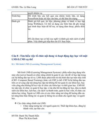 GVHD: Ths. Lê Đức Long

Trình bày
Đánh giá

ĐỒ ÁN LÝ THUYẾT

quyết nhiệm vụ.
HS trình bày các kết quả của nhóm trước lớp, sử dụng
PowerPoint hoặc tài liệu văn bản, có thể đưa lên mạng.
Đánh giá kết quả, tài liệu, phương pháp và hành vi học tập
trong WebQuest. Có thể sử dụng các biên bản đã ghi trong
quá trình thực hiện để hỗ trợ, sử dụng đàm thoại, phiếu điều
tra.

HS cần được tạo cơ hội suy nghĩ và đánh giá một cách có phê
phán. Việc đánh giá tiếp theo do GV thực hiện.

Câu 8 –Tìm hiểu việc tổ chức nội dung và hoạt động dạy học với một
LMS/LCMS cụ thể
8.1. Mô hình LMS (Learning Management System)

(Learning Management Systems): phần mềm ứng dụng trên
máy chủ (server based) có chức năng chính là quản lý các vấn đề về học tập trong
các hệ thống đào tạo từ xa. LMS được phát triển từ mô hình đào tạo trên máy tính
(CBT- Computer Based Training), khác với CBT ở chỗ: CBT là hệ thống đào tạo
trên cơ sở cung cấp nội dung học tập mà không hỗ trợ quản lý các khóa học, học
viên cũng như không hỗ trợ việc tổ chức các khóa học và thời gian học. LMS hỗ
trợ sắp xếp, tổ chức và quản lý học tập, ví dụ như hỗ trợ đăng ký học, đưa ra danh
sách các khóa học, lịch học, các dịch vụ thanh toán, quản lý học viên, tổ chức các
nhóm học riêng. Ngoài ra LMS còn có các chức năng mở rộng để hướng dẫn các
kỹ năng khai thác thông tin và quản lý thông tin cá nhân cho người dạy và người
học.
 Các chức năng chính của LMS:
- Chức năng tương tác với người quản trị: Thiết lập khóa học, đăng ký
thành viên, tạo báo cáo.
32
HVTH: Danh Thị Thanh Hiền
Phan Thị Kim Oanh

 