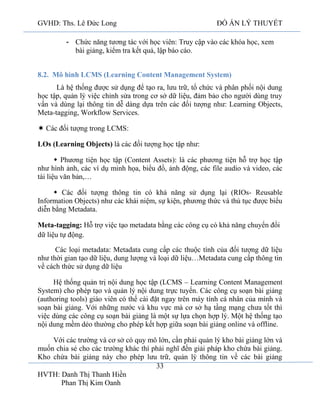 GVHD: Ths. Lê Đức Long

ĐỒ ÁN LÝ THUYẾT

- Chức năng tương tác với học viên: Truy cập vào các khóa học, xem
bài giảng, kiểm tra kết quả, lập báo cáo.
8.2. Mô hình LCMS (Learning Content Management System)
Là hệ thống được sử dụng để tạo ra, lưu trữ, tổ chức và phân phối nội dung
học tập, quản lý việc chỉnh sửa trong cơ sở dữ liệu, đảm bảo cho người dùng truy
vấn và dùng lại thông tin dễ dàng dựa trên các đối tượng như: Learning Objects,
Meta-tagging, Workflow Services.
 Các đối tượng trong LCMS:
LOs (Learning Objects) là các đối tượng học tập như:
 Phương tiện học tập (Content Assets): là các phương tiện hỗ trợ học tập
như hình ảnh, các ví dụ minh họa, biểu đồ, ảnh động, các file audio và video, các
tài liệu văn bản,…
 Các đối tượng thông tin có khả năng sử dụng lại (RIOs- Reusable
Information Objects) như các khái niệm, sự kiện, phương thức và thủ tục được biểu
diễn bằng Metadata.
Meta-tagging: Hỗ trợ việc tạo metadata bằng các công cụ có khả năng chuyển đổi
dữ liệu tự động.
Các loại metadata: Metadata cung cấp các thuộc tính của đối tượng dữ liệu
như thời gian tạo dữ liệu, dung lượng và loại dữ liệu…Metadata cung cấp thông tin
về cách thức sử dụng dữ liệu
Hệ thống quản trị nội dung học tập (LCMS – Learning Content Management
System) cho phép tạo và quản lý nội dung trực tuyến. Các công cụ soạn bài giảng
(authoring tools) giáo viên có thể cài đặt ngay trên máy tính cá nhân của mình và
soạn bài giảng. Với những nước và khu vực mà cơ sở hạ tầng mạng chưa tốt thì
việc dùng các công cụ soạn bài giảng là một sự lựa chọn hợp lý. Một hệ thống tạo
nội dung mềm dẻo thường cho phép kết hợp giữa soạn bài giảng online và offline.
Với các trường và cơ sở có quy mô lớn, cần phải quản lý kho bài giảng lớn và
muốn chia sẻ cho các trường khác thì phải nghĩ đến giải pháp kho chứa bài giảng.
Kho chứa bài giảng này cho phép lưu trữ, quản lý thông tin về các bài giảng
33
HVTH: Danh Thị Thanh Hiền
Phan Thị Kim Oanh

 