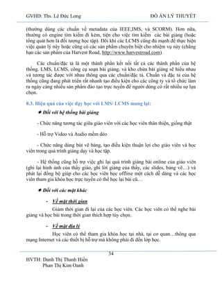 GVHD: Ths. Lê Đức Long

ĐỒ ÁN LÝ THUYẾT

(thường dùng các chuẩn về metadata của IEEE,IMS, và SCORM). Hơn nữa,
thường có engine tìm kiếm đi kèm, tiện cho việc tìm kiếm các bài giảng (hoặc
tổng quát hơn là đối tượng học tập). Đôi khi các LCMS cũng đủ mạnh để thực hiện
việc quản lý này hoặc cũng có các sản phẩm chuyên biệt cho nhiệm vụ này (chẳng
hạn các sản phẩm của Harvest Road, http://www.harvestroad.com).
Các chuẩn/đặc tả là một thành phần kết nối tất cả các thành phần của hệ
thống. LMS, LCMS, công cụ soạn bài giảng, và kho chứa bài giảng sẽ hiểu nhau
và tương tác được với nhau thông qua các chuẩn/đặc tả. Chuẩn và đặc tả của hệ
thống cũng đang phát triển rất nhanh tạo điều kiện cho các công ty và tổ chức làm
ra ngày càng nhiều sản phẩm đào tạo trực tuyến để người dùng có rất nhiều sự lựa
chọn.
8.3. Hiệu quả của việc dạy học với LMS/ LCMS mang lại:

 Đối với hệ thống bài giảng
- Chức năng tương tác giữa giáo viên với các học viên thân thiện, giống thật
- Hỗ trợ Video và Audio mềm dẻo
- Chức năng dùng bút vẽ bảng, tạo điều kiện thuận lợi cho giáo viên và học
viên trong quá trình giảng dạy và học tập.
- Hệ thống cũng hỗ trợ việc ghi lại quá trình giảng bài online của giáo viên
(ghi lại hình ảnh của thầy giáo, ghi lời giảng của thầy, các slides, bảng vẽ…) và
phát lại đồng bộ giúp cho các học viên học offline một cách dễ dàng và các học
viên tham gia khóa học trực tuyến có thể học lại bài cũ…

 Đối với các mặt khác
- Về mặt thời gian
Giảm thời gian đi lại của các học viên. Các học viên có thể nghe bài
giảng và học bài trong thời gian thích hợp tùy chọn.
- Về mặt địa lý
Học viên có thể tham gia khóa học tại nhà, tại cơ quan…thông qua
mạng Internet và các thiết bị hỗ trợ mà không phải đi đến lớp học.
34
HVTH: Danh Thị Thanh Hiền
Phan Thị Kim Oanh

 