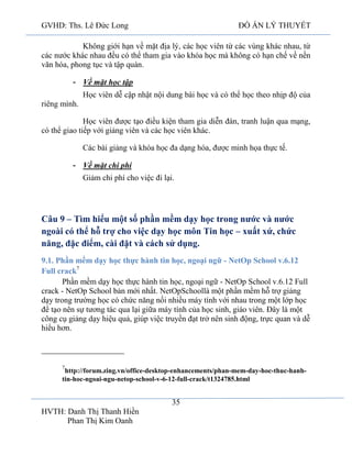 GVHD: Ths. Lê Đức Long

ĐỒ ÁN LÝ THUYẾT

Không giới hạn về mặt địa lý, các học viên từ các vùng khác nhau, từ
các nước khác nhau đều có thể tham gia vào khóa học mà không có hạn chế về nền
văn hóa, phong tục và tập quán.
- Về mặt học tập
Học viên dễ cập nhật nội dung bài học và có thể học theo nhịp độ của
riêng mình.
Học viên được tạo điều kiện tham gia diễn đàn, tranh luận qua mạng,
có thể giao tiếp với giảng viên và các học viên khác.
Các bài giảng và khóa học đa dạng hóa, được minh họa thực tế.
- Về mặt chi phí
Giảm chi phí cho việc đi lại.

Câu 9 – Tìm hiểu một số phần mềm dạy học trong nước và nước
ngoài có thể hỗ trợ cho việc dạy học môn Tin học – xuất xứ, chức
năng, đặc điểm, cài đặt và cách sử dụng.
9.1. Phần mềm dạy học thực hành tin học, ngoại ngữ - NetOp School v.6.12
Full crack7
Phần mềm dạy học thực hành tin học, ngoại ngữ - NetOp School v.6.12 Full
crack - NetOp School bản mới nhất. NetOpSchoollà một phần mềm hỗ trợ giảng
dạy trong trường học có chức năng nối nhiều máy tính với nhau trong một lớp học
để tạo nên sự tương tác qua lại giữa máy tính của học sinh, giáo viên. Đây là một
công cụ giảng dạy hiệu quả, giúp việc truyền đạt trở nên sinh động, trực quan và dễ
hiểu hơn.

7

http://forum.zing.vn/office-desktop-enhancements/phan-mem-day-hoc-thuc-hanhtin-hoc-ngoai-ngu-netop-school-v-6-12-full-crack/t1324785.html

35
HVTH: Danh Thị Thanh Hiền
Phan Thị Kim Oanh

 
