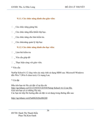 GVHD: Ths. Lê Đức Long

ĐỒ ÁN LÝ THUYẾT

9.1.1. Các chức năng dành cho giáo viên:

Ÿ _ Các chức năng giảng bài.
Ÿ _ Các chức năng điều khiển lớp học.
Ÿ _ Các chức năng cho làm kiểm tra.
Ÿ _ Các chứcnăng quản lý lớp học
9.1.2. Các chức năng dành cho học viên:
Ÿ _ Làm bài kiểm tra
Ÿ _ Yêu cầu giúp đỡ
Ÿ _ Thực hiện cùng với giáo viên.
* Yêu cầu
NetOp School 6.12 chạy trên các máy tính sử dụng HĐH sau: Microsoft Windows
đến Win 7 (Win 8 chưa text). Có mạng Lan.
* Cài đặt
Đầu tiên bạn tải file cài đặt về tại địa chỉ
http://up.4share.vn/f/2113191915141910/Netop School v6.12.rar.file.
Giải nén bạn sẽ có những file này.
Các bạn tải tiếp file hướng dẫn cài đặt và sử dụng trong đường dẫn sau:
http://up.4share.vn/d/5a6862626c686268

36
HVTH: Danh Thị Thanh Hiền
Phan Thị Kim Oanh

 