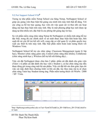 GVHD: Ths. Lê Đức Long

ĐỒ ÁN LÝ THUYẾT

9.2.Net Support School V9.08
Tương tự như phần mềm Netop School của hãng Netop, NetSupport School sẽ
giúp các giảng viên thực hiện bài giảng của mình trên máy tính thật dễ dàng. Với
các công cụ hỗ trợ trực quang, học viên chỉ việc quan sát và theo dõi các hoạt
động mà bạn thực hiện trên máy tính. Đây là một phương pháp học mới được áp
dụng tại khá nhiều nơi, đặc biệt là các phòng lab giảng dạy tin học.
So với phần mềm cùng chức năng Netop thì NetSupport có nhiều tính năng hỗ trợ
đặc biệt, trong đó các chính sách về an ninh được thực hiện khá hoàn hảo, bên
cạnh đó nó còn hỗ trợ kết nối wifi, cung cấp cơ chế quản lý và phân quyền truy
xuất các thiết bị trên máy tinh. Đặc biệt phần mềm hoàn toàn tương thích với
Windows Vista.
NetSupport School hỗ trợ các chức năng: Classroom Management (quản lý lớp
học), Monitor (chức năng giám sát), Control (chức năng điều khiển), Collaborate
(chức năng minh họa ), Wireless (hỗ trợ kết nối không dây)...
Việc cài đặt NetSupport được chia làm 2 phần: phần cài đặt dành cho giáo viên
(Tutor ) và phần cài đặt dành cho học viên ( Student ), cả hai chức năng này đều
được đóng gói trong cùng một bộ sản phẩm. Việc cài đặt hết sức đơn giản, bạn chỉ
việc cài mặc định theo chương trình và khi cài đặt, tùy theo máy mà ta sẽ chọn
chức năng Tutor hay Student tương ứng. Phần mềm tương thích với Win9x / 2000
/ XP / Vista.

8

http://thpthoangvanthuyenbai.edu.vn/?act=XemChiTiet&Cat_ID=10&News_ID=251&LinksFro
m=aspx

37
HVTH: Danh Thị Thanh Hiền
Phan Thị Kim Oanh

 