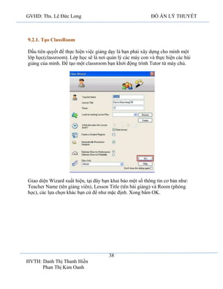 GVHD: Ths. Lê Đức Long

ĐỒ ÁN LÝ THUYẾT

9.2.1. Tạo ClassRoom
Đầu tiên quyết để thực hiện việc giảng dạy là bạn phải xây dựng cho mình một
lớp học(classroom). Lớp học sẽ là nơi quản lý các máy con và thực hiện các bài
giảng của mình. Để tạo một classroom bạn khởi động trình Tutor từ máy chủ.

Giao diện Wizard xuất hiện, tại đây bạn khai báo một số thông tin cơ bản như:
Teacher Name (tên giảng viên), Lesson Title (tên bài giảng) và Room (phòng
học), các lựa chọn khác bạn cứ để như mặc định. Xong bấm OK.

38
HVTH: Danh Thị Thanh Hiền
Phan Thị Kim Oanh

 