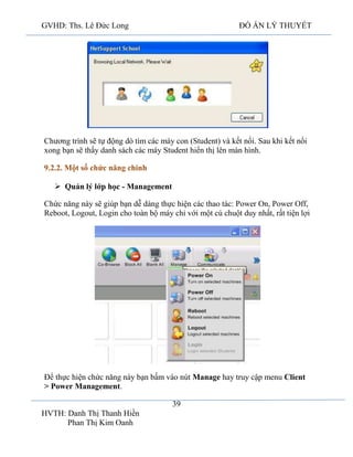 GVHD: Ths. Lê Đức Long

ĐỒ ÁN LÝ THUYẾT

Chương trình sẽ tự động dò tìm các máy con (Student) và kết nối. Sau khi kết nối
xong bạn sẽ thấy danh sách các máy Student hiển thị lên màn hình.
9.2.2. Một số chức năng chính
 Quản lý lớp học - Management
Chức năng này sẽ giúp bạn dễ dàng thực hiện các thao tác: Power On, Power Off,
Reboot, Logout, Login cho toàn bộ máy chỉ với một cú chuột duy nhất, rất tiện lợi

Để thực hiện chức năng này bạn bấm vào nút Manage hay truy cập menu Client
> Power Management.
39
HVTH: Danh Thị Thanh Hiền
Phan Thị Kim Oanh

 