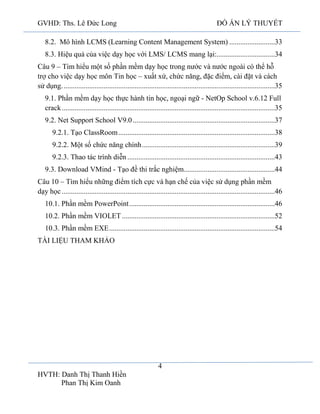 GVHD: Ths. Lê Đức Long

ĐỒ ÁN LÝ THUYẾT

8.2. Mô hình LCMS (Learning Content Management System) .........................33
8.3. Hiệu quả của việc dạy học với LMS/ LCMS mang lại:................................34
Câu 9 – Tìm hiểu một số phần mềm dạy học trong nước và nước ngoài có thể hỗ
trợ cho việc dạy học môn Tin học – xuất xứ, chức năng, đặc điểm, cài đặt và cách
sử dụng. ....................................................................................................................35
9.1. Phần mềm dạy học thực hành tin học, ngoại ngữ - NetOp School v.6.12 Full
crack .....................................................................................................................35
9.2. Net Support School V9.0 ..............................................................................37
9.2.1. Tạo ClassRoom ......................................................................................38
9.2.2. Một số chức năng chính .........................................................................39
9.2.3. Thao tác trình diễn .................................................................................43
9.3. Download VMind - Tạo đề thi trắc nghiệm..................................................44
Câu 10 – Tìm hiểu những điểm tích cực và hạn chế của việc sử dụng phần mềm
dạy học .....................................................................................................................46
10.1. Phần mềm PowerPoint ................................................................................46
10.2. Phần mềm VIOLET ....................................................................................52
10.3. Phần mềm EXE ...........................................................................................54
TÀI LIỆU THAM KHẢO

4
HVTH: Danh Thị Thanh Hiền
Phan Thị Kim Oanh

 