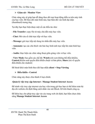 GVHD: Ths. Lê Đức Long

ĐỒ ÁN LÝ THUYẾT

 Giám sát - Monitor View
Chức năng này sẽ giúp bạn dễ dàng theo dõi mọi hoạt động diễn ra trên máy tính
của học viên. Để theo dõi màn hình nào, bạn bấm đôi vào hình đại diện
(thumbnail) tương ứng.
Tại đây bạn thực hiện được một số các điều tác như:
- File Transfer: copy file từ máy chủ đến máy học viên.
- Chat: Mở cửa sổ chát trực tiếp với học viên.
- Message: gửi trực tiếp nội dung tin nhắn đến máy học viên.
- Annonate: tạo các chú thích văn bản hay hình ảnh trực tiếp lên màn hình học
viên.
- Audio: thực hiện các chức năng thoại giữa giảng viên và học viên.
- View Mode: bao gồm các chế độ: Watch (chỉ xem không thể điều khiển),
Control (Kiểm soát quyền điều khiển chuột và bàn phím, Share (trả về quyền
điều khiển cho student)
Để thoát khỏi màn hình theo dõi bạn nhấn client > Stop Viewing
 Điều khiển - Control
Chức năng này được chia thành 4 loại chính:
-Quản lý việc truy cập Internet - Manage Student Internet Access
Để tránh việc truy cập internet của học viên trong giờ học bạn có thể khóa toàn bộ
địa chỉ website chỉ định bằng cách nhấn vào nút Block All trên thanh công cụ.
Để khóa hay cho phép truy cập vào các trang web chỉ định, bạn bấm chọn chức
năng Manage Student Internet Access

40
HVTH: Danh Thị Thanh Hiền
Phan Thị Kim Oanh

 