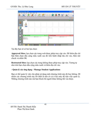 GVHD: Ths. Lê Đức Long

ĐỒ ÁN LÝ THUYẾT

Tại đây bạn sẽ có hai lựa chọn:
Approved Sites: lựa chọn các trang web được phép truy cập vào. Để thêm địa chỉ
bận bấm chọn dấu cộng mầu xanh sau đó tiến hành nhập địa chỉ vào, bấm nút
check và nhấn OK
Restructed Sites: lựa chọn các trang không được phép truy cập vào. Tương tự
như trên bạn chọn dấu cộng mầu xanh và thêm địa chỉ vào.
- Quản lý các ứng dụng - Manage Student Applications
Bạn có thể quản lý việc cho phép sử dụng một chương trình nào đó hay không. Dĩ
nhiên các chương trình này tốt nhất là nên có cả ở hai máy để tiện việc quản lý.
Những chương trình nào mà bạn block thì người khác không thể vào được.

41
HVTH: Danh Thị Thanh Hiền
Phan Thị Kim Oanh

 