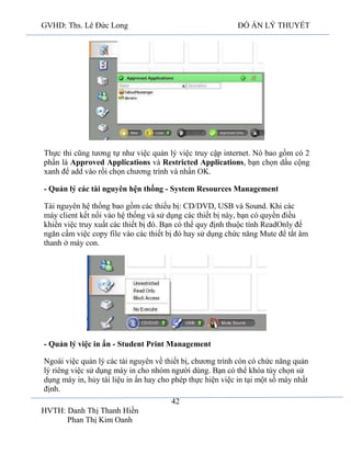 GVHD: Ths. Lê Đức Long

ĐỒ ÁN LÝ THUYẾT

Thực thi cũng tương tự như việc quản lý việc truy cập internet. Nó bao gồm có 2
phần là Approved Applications và Restricted Applications, bạn chọn dấu cộng
xanh để add vào rồi chọn chương trình và nhấn OK.
- Quản lý các tài nguyên hện thống - System Resources Management
Tài nguyên hệ thống bao gồm các thiếu bị: CD/DVD, USB và Sound. Khi các
máy client kết nối vào hệ thống và sử dụng các thiết bị này, bạn có quyền điều
khiển việc truy xuất các thiết bị đó. Bạn có thể quy định thuộc tính ReadOnly để
ngăn cấm việc copy file vào các thiết bị đó hay sử dụng chức năng Mute để tắt âm
thanh ở máy con.

- Quản lý việc in ấn - Student Print Management
Ngoài việc quản lý các tài nguyên về thiết bị, chương trình còn có chức năng quản
lý riêng việc sử dụng máy in cho nhóm người dùng. Bạn có thể khóa tùy chọn sử
dụng máy in, hủy tài liệu in ấn hay cho phép thực hiện việc in tại một số máy nhất
định.
42
HVTH: Danh Thị Thanh Hiền
Phan Thị Kim Oanh

 